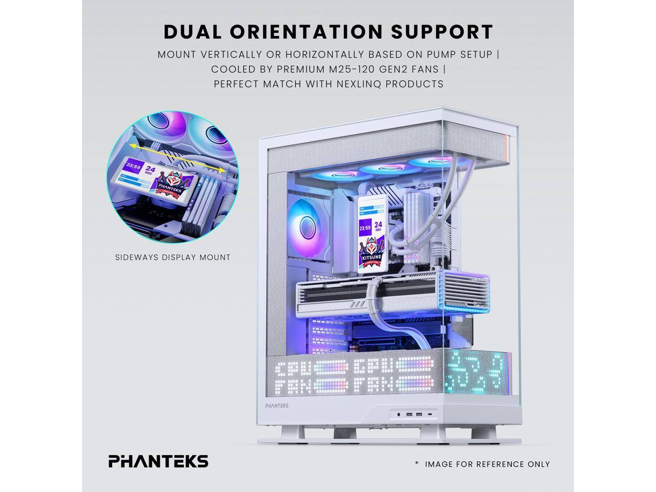 DUAL ORIENTATION SUPPORT  
MOUNT VERTICALLY OR HORIZONTALLY BASED ON PUMP SETUP  
COOLED BY PREMIUM M25-120 GEN2 FANS  
PERFECT MATCH WITH NEXLINQ PRODUCTS  

2:24 - 23:59  
PHANTEKS R 24  

SIDEWAYS DISPLAY MOUNT  
KITSUNE PHANTEKS  

IMAGE FOR REFERENCE ONLY