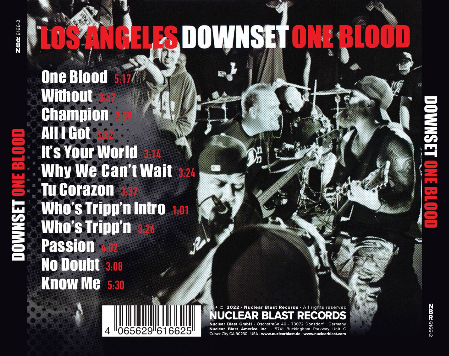 LOS ANGELES DOWNSET ONE BLOOD

One Blood 5:17  
Without 3:57  
Champion 2:59  
All I Got 3:22  
It's Your World 3:14  
Why We Can't Wait 3:24  
Tu Corazon 3:37  
Who's Tripp'n Intro 1:01  
Who's Tripp'n 3:26  
Passion 4:02  
No Doubt 3:08  
Know Me 5:30  

2022 Nuclear Blast Records  
All rights reserved  
Nuclear Blast GmbH  
Oschstraße 40  
73072 Donzdorf Germany  
Nuclear Blast America Inc.  
5741 Buckingham Parkway Unit C  
065629 616625  
Culver City CA 90230 USA  
www.nuclearblast.de  
www.nuclearblast.com  

NBR 616625  
4 065629 616625