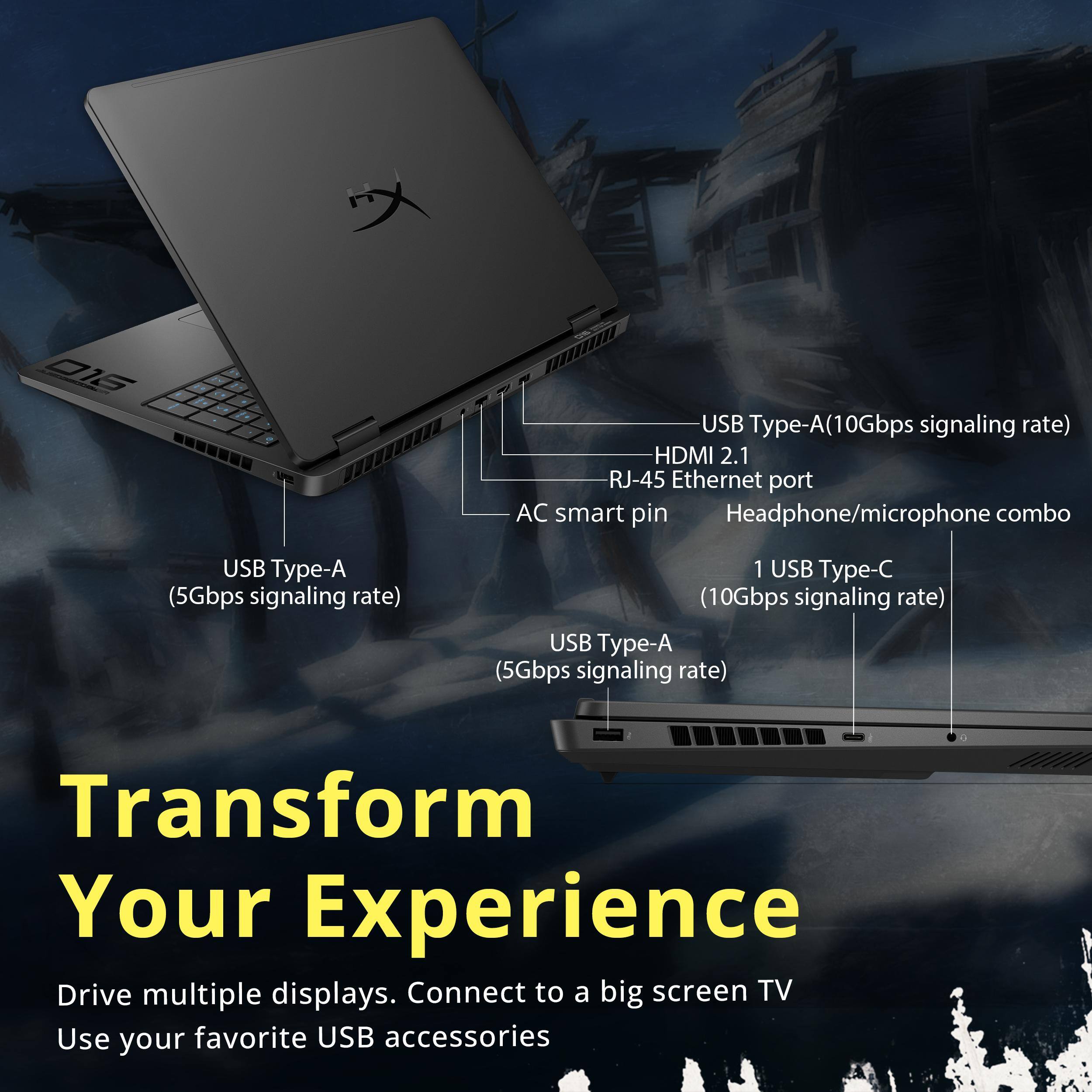 016 USB Type-A (10Gbps signaling rate) HDMI 2.1 RJ-45 Ethernet port AC smart pin Headphone/microphone combo USB Type-A (5Gbps signaling rate) 1 USB Type-C (10Gbps signaling rate) USB Type-A (5Gbps signaling rate) Transform Your Experience Drive multiple displays. Connect to a big screen TV Use your favorite USB accessories