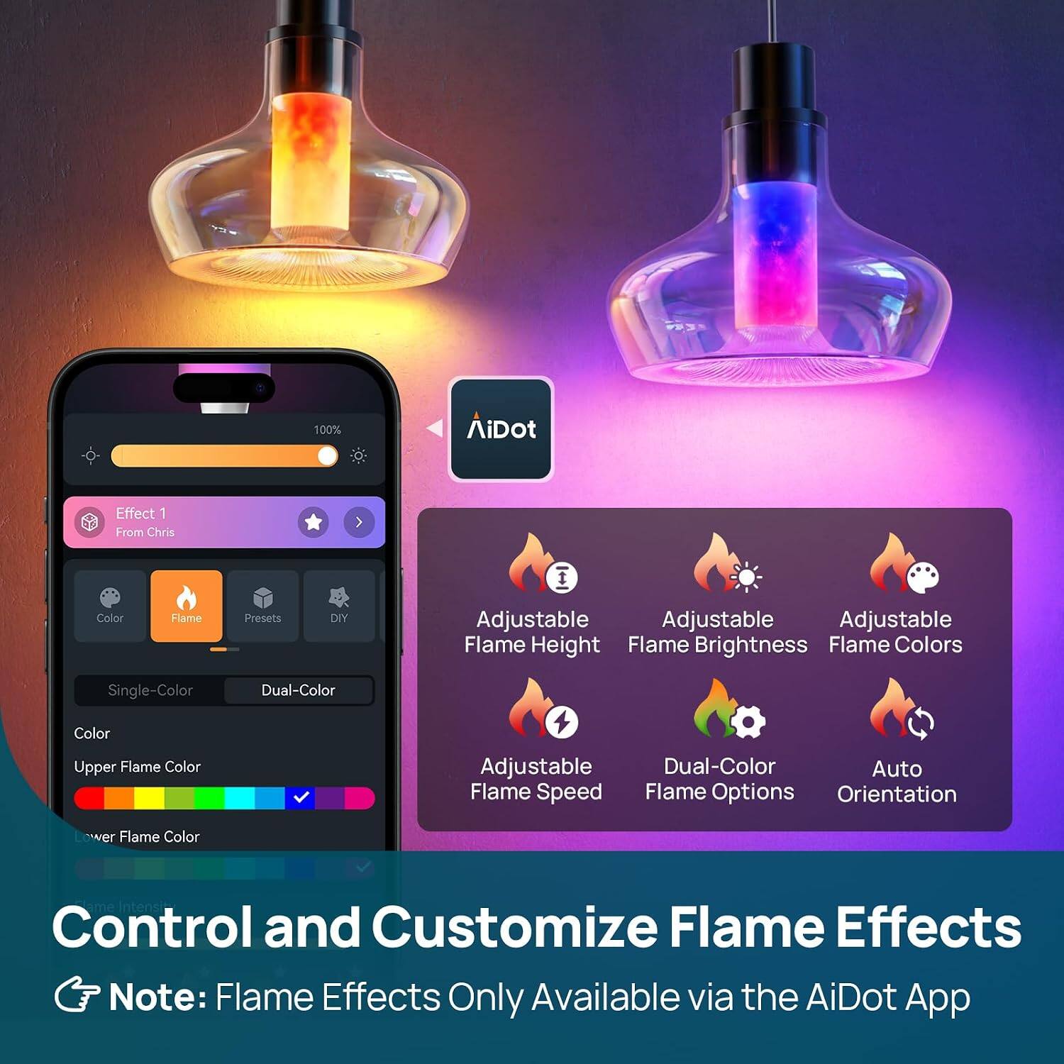 100%  
AiDot  
Effect 1 From Chris  
Color  
Flame  
Presets  
DIY  
Adjustable Flame Height  
Adjustable Flame Brightness  
Adjustable Flame Colors  
Single-Color  
Dual-Color  
Upper Flame Color  
Adjustable Flame Speed  
Dual-Color Flame Options  
Auto Orientation  
Lower Flame Color  
Intensity Control and Customize Flame Effects  
Note: Flame Effects Only Available via the AiDot App