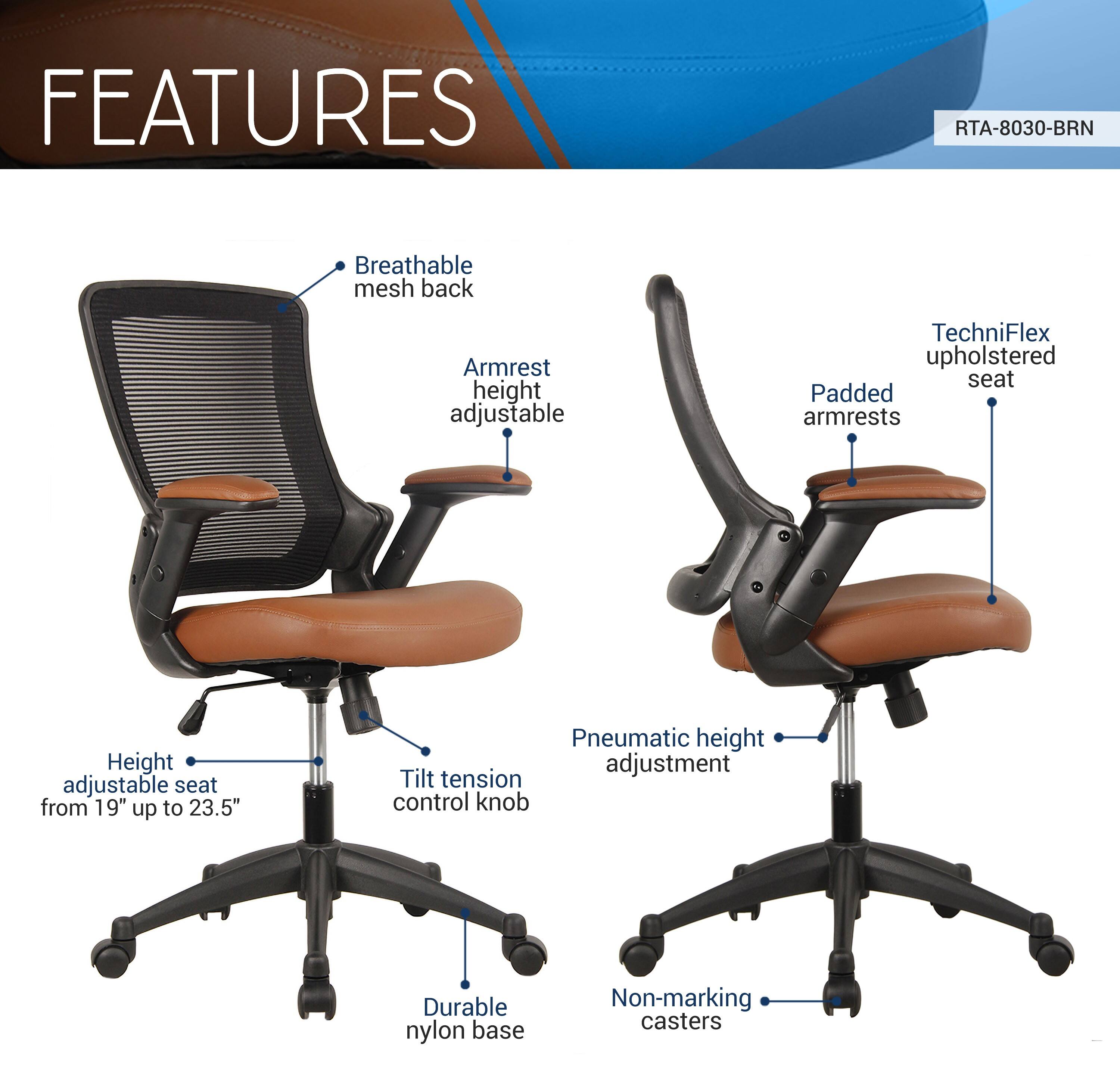 FEATURES  
RTA-8030-BRN  
- Breathable mesh back  
- Armrest height adjustable  
- TechniFlex upholstered seat  
- Padded armrests  
- Height adjustable seat from 19" up to 23.5"  
- Pneumatic height adjustment  
- Tilt tension control knob  
- Durable nylon base  
- Non-marking casters
