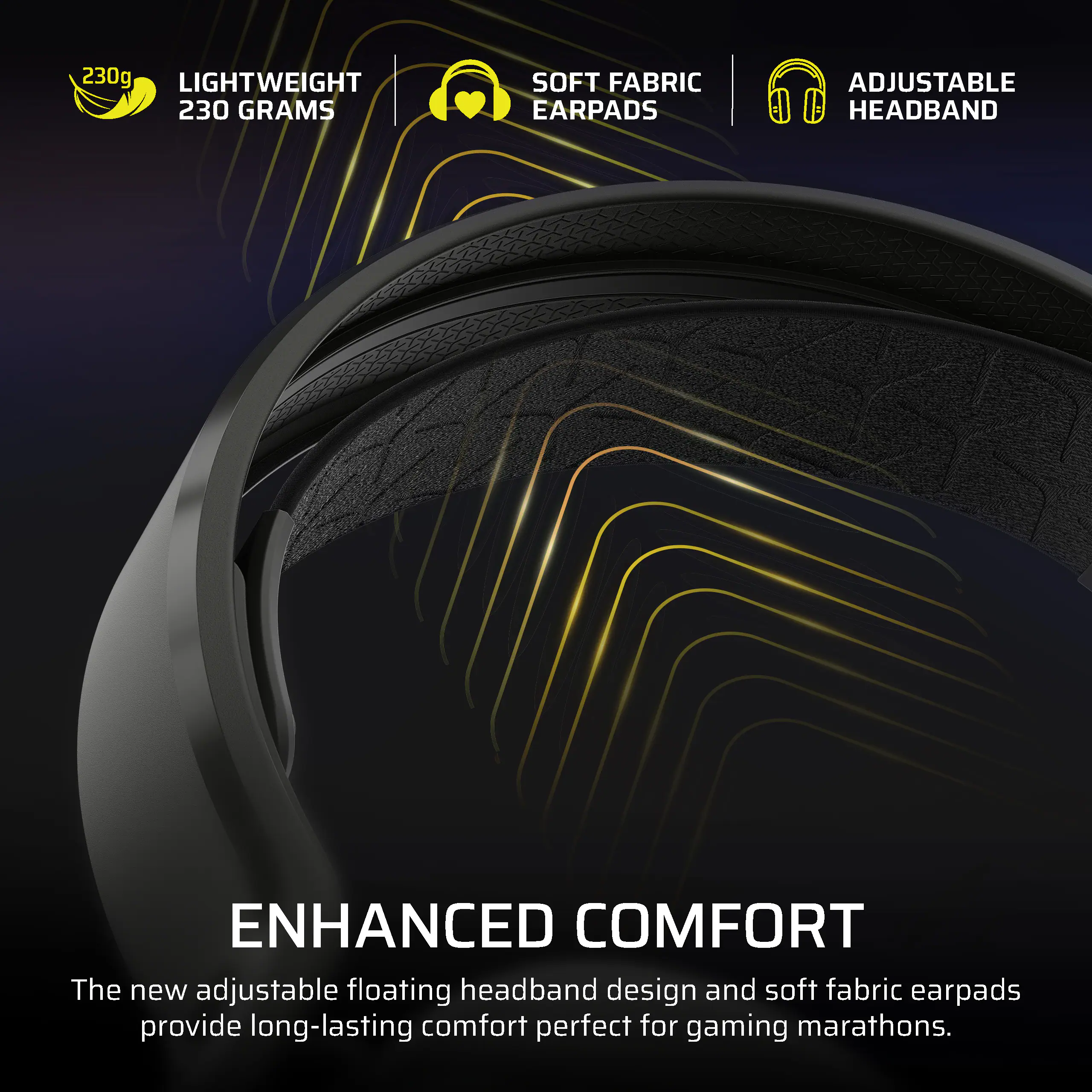 230g LIGHTWEIGHT 230 GRAMS SOFT FABRIC EARPADS ADJUSTABLE HEADBAND ENHANCED COMFORT

The new adjustable floating headband design and soft fabric earpads provide long-lasting comfort perfect for gaming marathons.