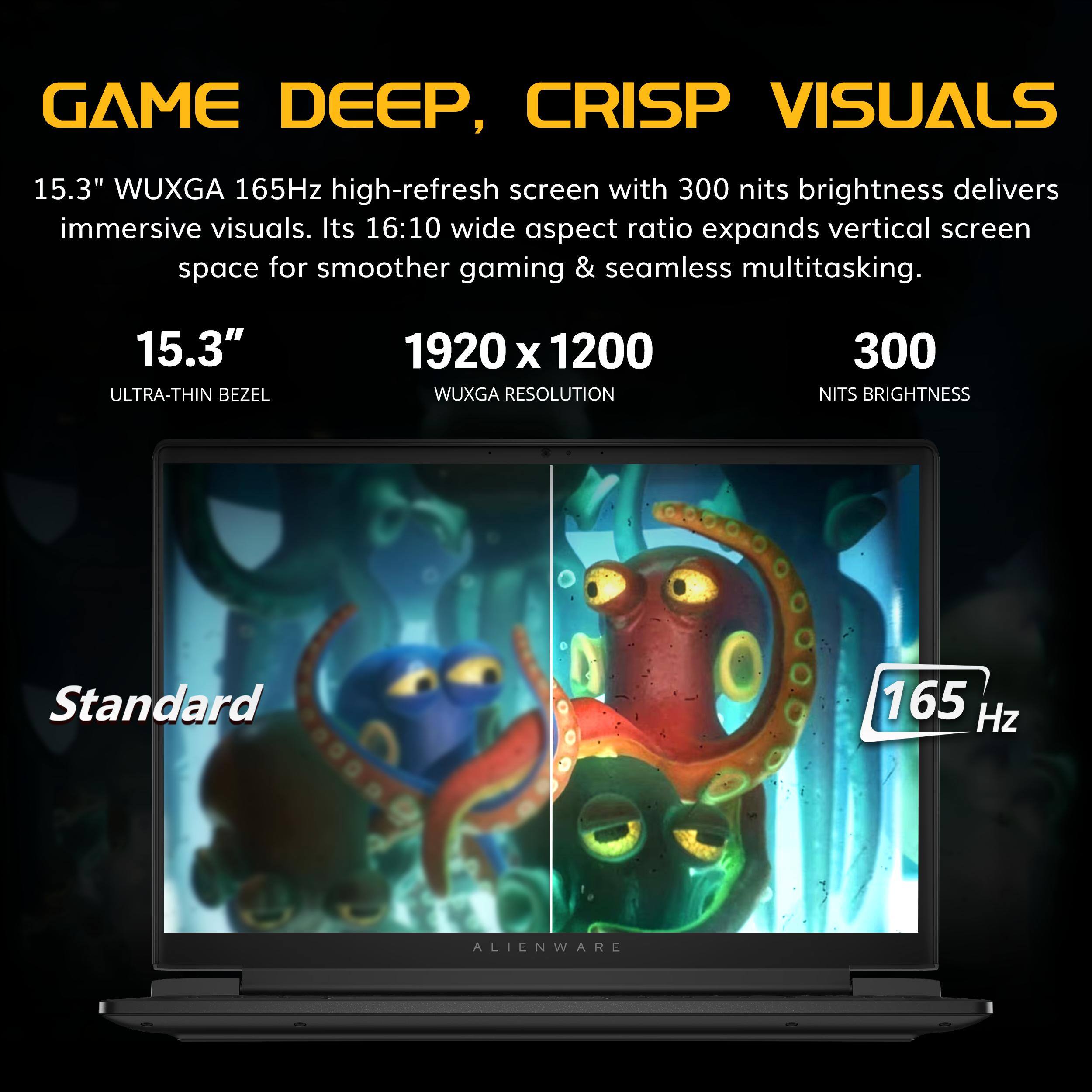 GAME DEEP, CRISP VISUALS

15.3" WUXGA 165Hz high-refresh screen with 300 nits brightness delivers immersive visuals. Its 16:10 wide aspect ratio expands vertical screen space for smoother gaming & seamless multitasking.

15.3" ULTRA-THIN BEZEL
1920 x 1200 WUXGA RESOLUTION
300 NITS BRIGHTNESS
Standard 165 Hz

ALIENWARE