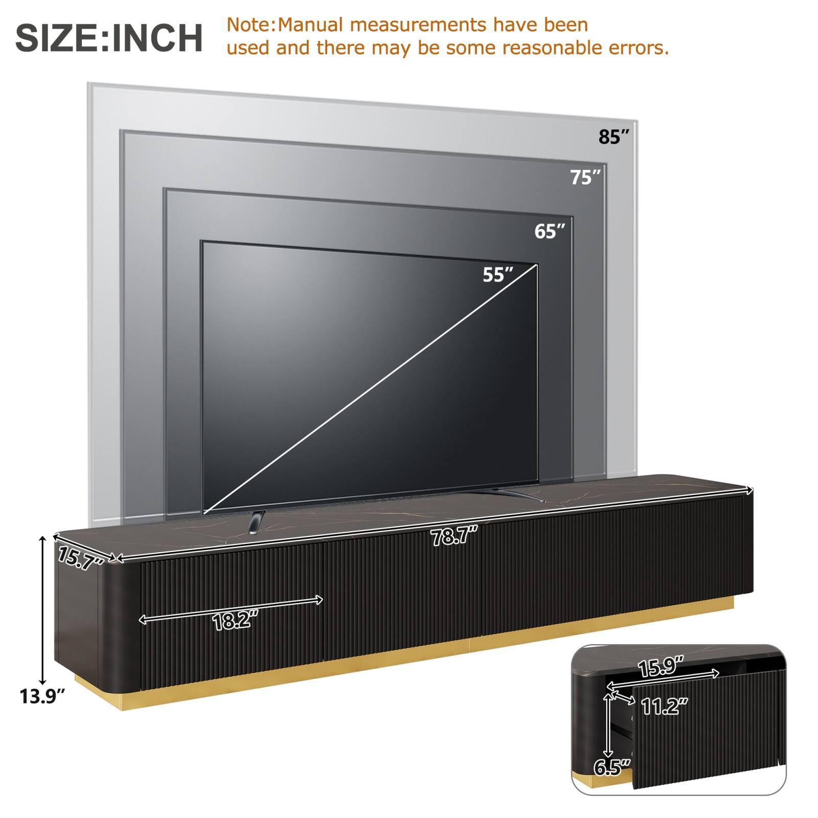SIZE: INCH

Note: Manual measurements have been used and there may be some reasonable errors.

- 85"
- 75"
- 65"
- 55"
- 78.7"
- 15.7"
- 18.2"
- 13.9"
- 15.9"
- 11.2"
- 6.5"