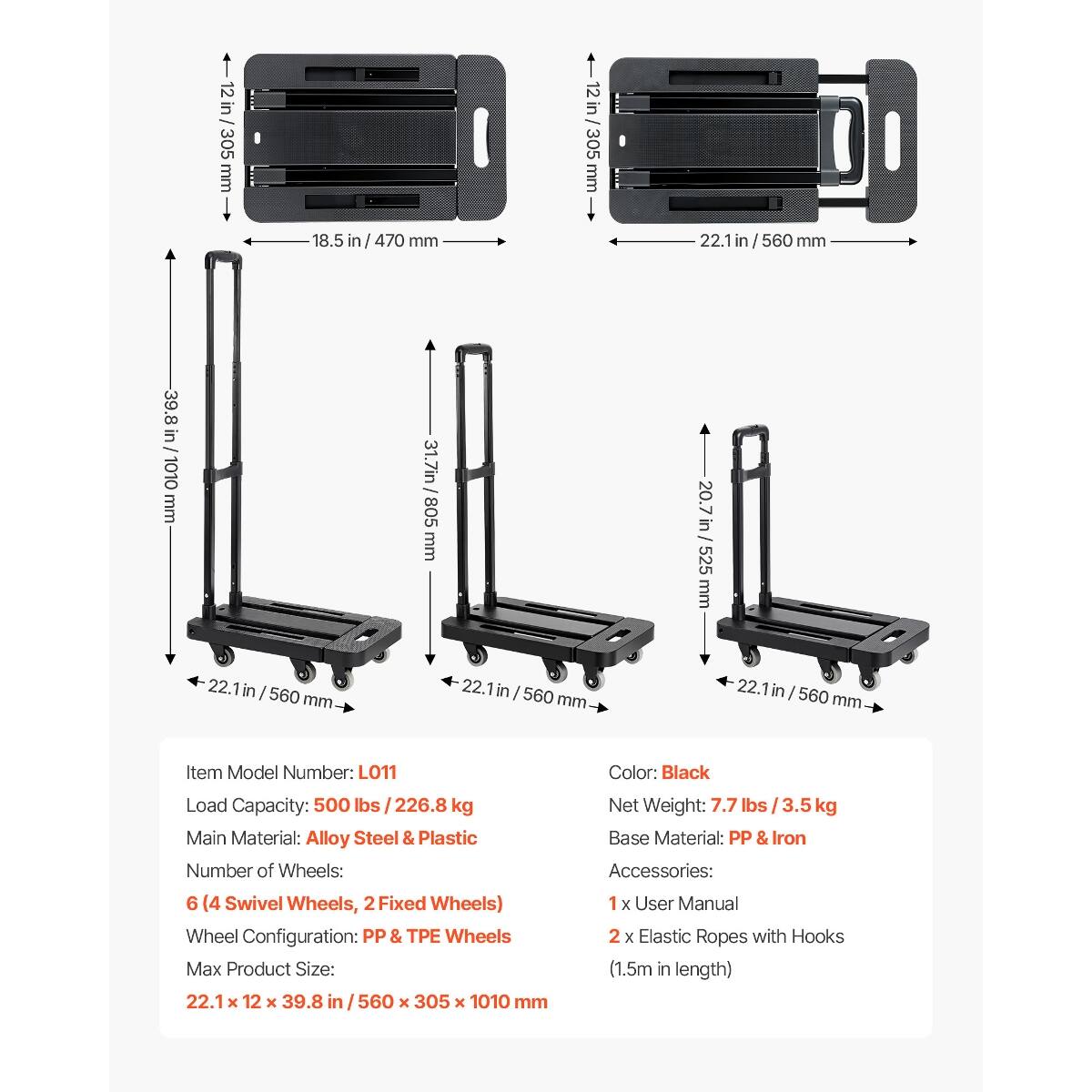 12 in / 305 mm  
18.5 in / 470 mm  
22.1 in / 560 mm  
39.8 in / 1010 mm  
31.7 in / 805 mm  
20.7 in / 525 mm  

Item Model Number: L011  
Color: Black  
Load Capacity: 500 lbs / 226.8 kg  
Main Material: Alloy Steel & Plastic  
Number of Wheels: 6 (4 Swivel Wheels, 2 Fixed Wheels)  
Wheel Configuration: PP & TPE Wheels  
Max Product Size: 22.1 X 12 X 39.8 in / 560 X 305 X 1010 mm  
Net Weight: 7.7 lbs / 3.5 kg  
Base Material: PP & Iron  
Accessories: 1 X User Manual, 2 X Elastic Ropes with Hooks (1.5m in length)