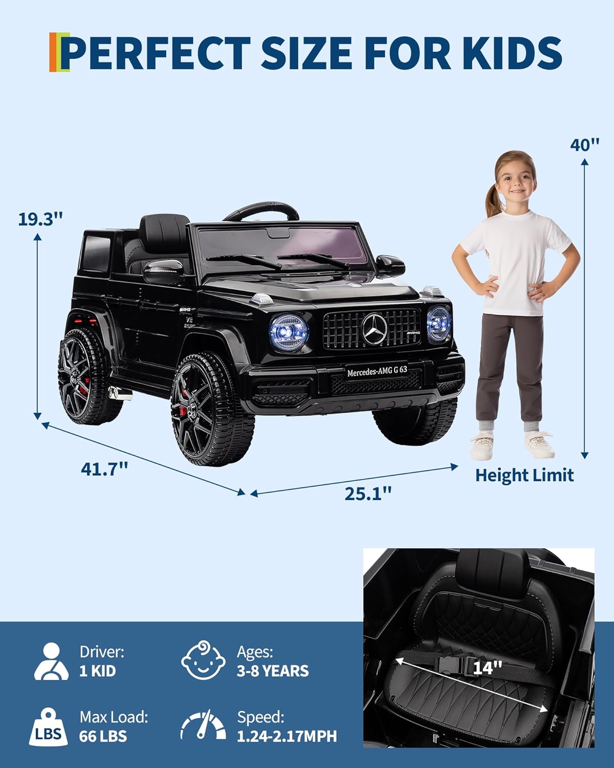 PERFECT SIZE FOR KIDS

- Length: 40"
- Width: 41.7"
- Height: 19.3"
- Height Limit: 40"
- Seat Height: 14"

Driver: 1 KID  
Ages: 3-8 YEARS  
Max Load: 66 LBS  
Speed: 1.24-2.17MPH