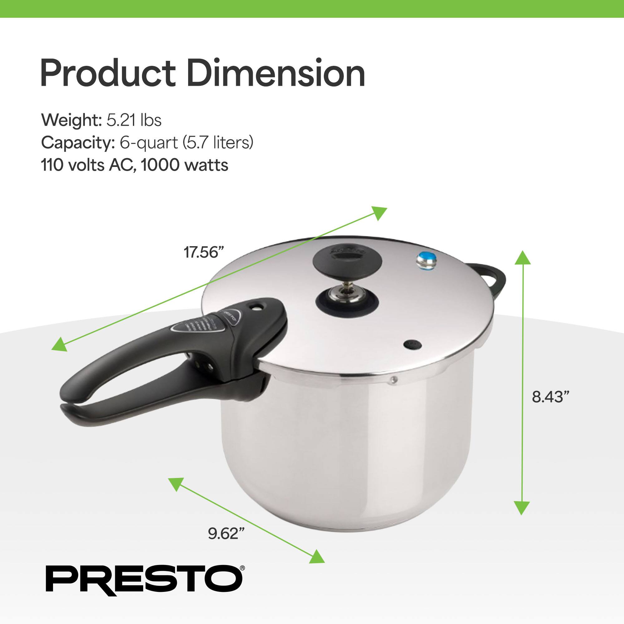 Product Dimension

Weight: 5.21 lbs  
Capacity: 6-quart (5.7 liters)  
110 volts AC, 1000 watts  

17.56"  
8.43"  
9.62"  

PRESTO