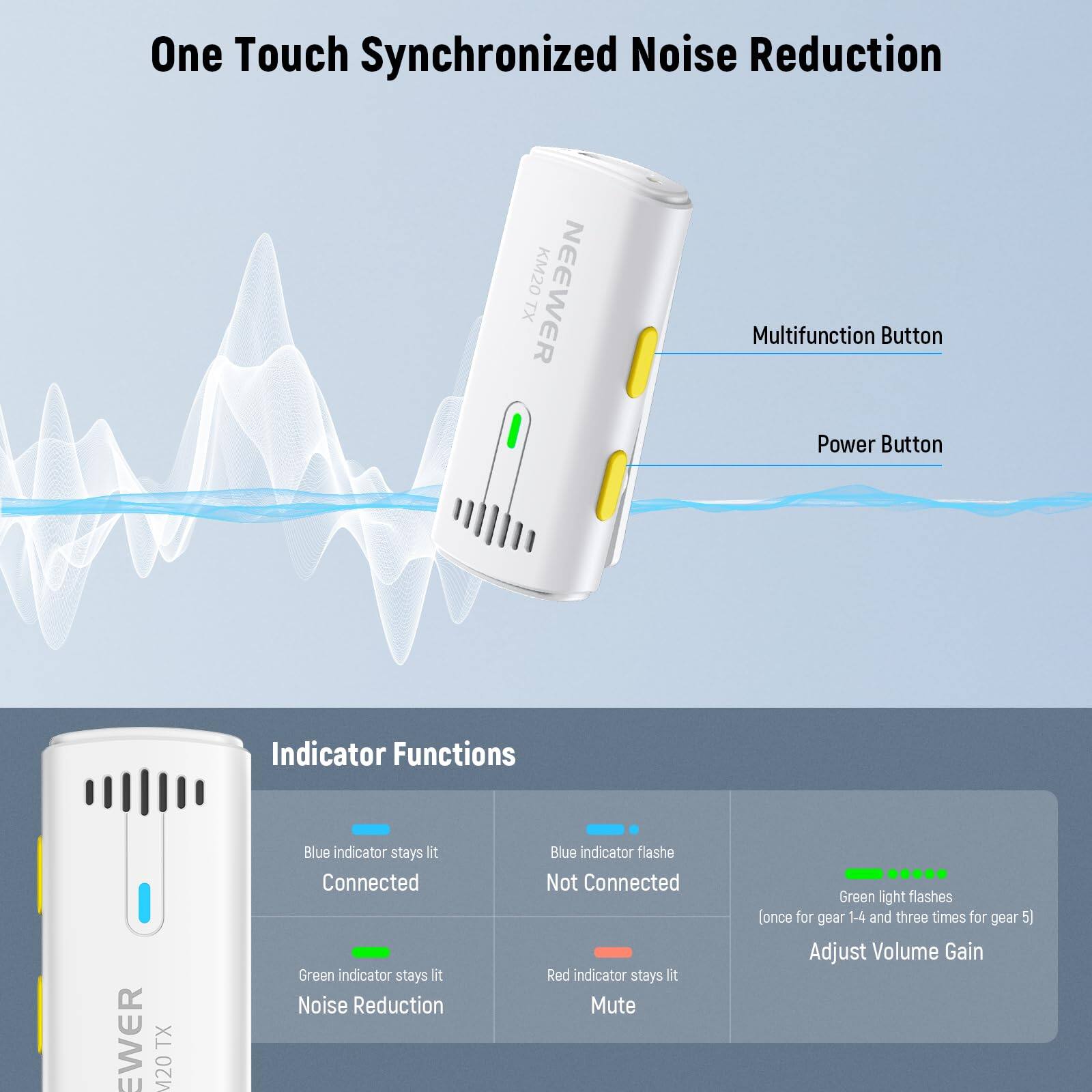 One Touch Synchronized Noise Reduction

NEEWER TX M20

Multifunction Button
Power Button

Indicator Functions

- Blue indicator stays lit: Connected
- Blue indicator flashes: Not Connected
- Green indicator stays lit: Noise Reduction
- Red indicator stays lit: Mute
- Green light flashes (once for gear 1-4 and three times for gear 5): Adjust Volume Gain
