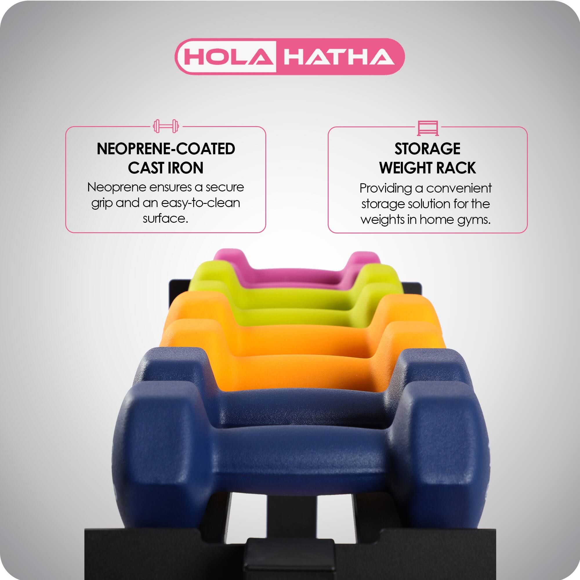 HOLA HATHA

NEOPRENE-COATED CAST IRON
Neoprene ensures a secure grip and an easy-to-clean surface.

STORAGE WEIGHT RACK
Providing a convenient storage solution for the weights in home gyms.