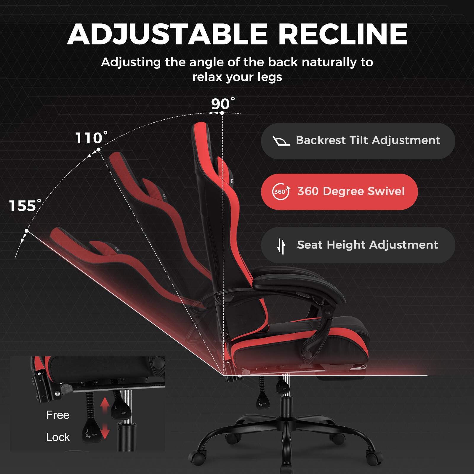 ADJUSTABLE RECLINE
Adjusting the angle of the back naturally to relax your legs
90
110
Backrest Tilt Adjustment
155
360 Degree Swivel
Seat Height Adjustment
Free Lock