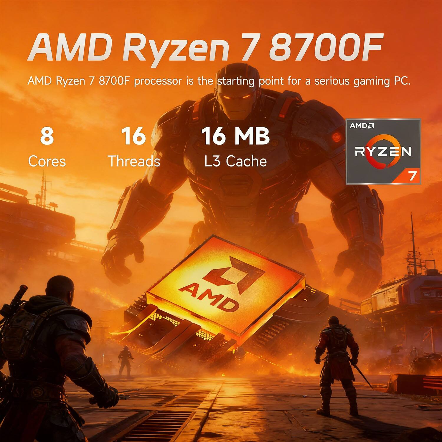 AMD Ryzen 7 8700F  
AMD Ryzen 7 8700F processor is the starting point for a serious gaming PC.  
8 Cores  
16 Threads  
16 MB L3 Cache  
AMD Ryzen 7