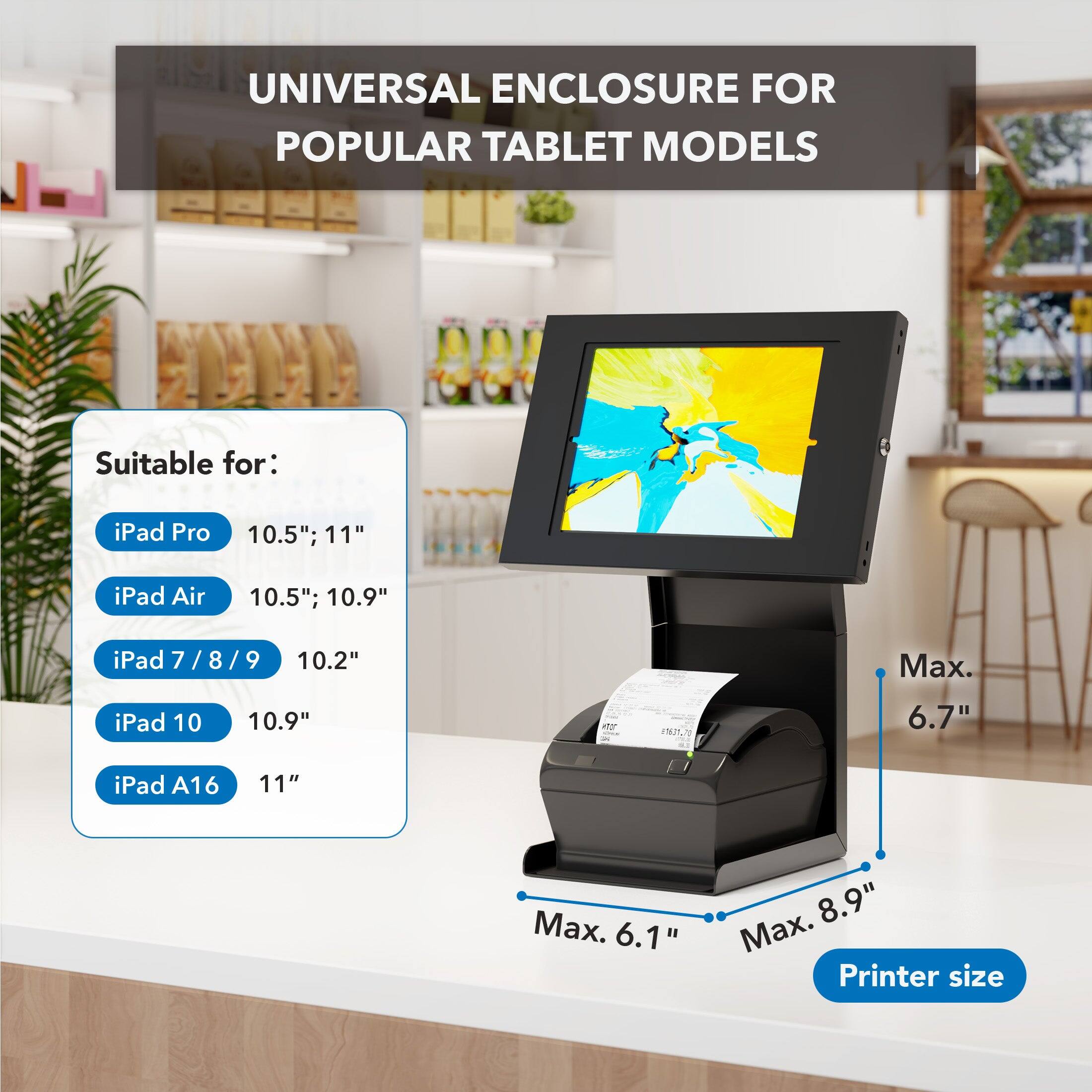 UNIVERSAL ENCLOSURE FOR POPULAR TABLET MODELS

Suitable for:
- iPad Pro 10.5"; 11"
- iPad Air 10.5"; 10.9"
- iPad 7 / 8 / 9 10.2"
- iPad 10 10.9"
- iPad A16 11"

Max. 6.7" iPad

Max. 6.1" Max. 8.9" Printer size