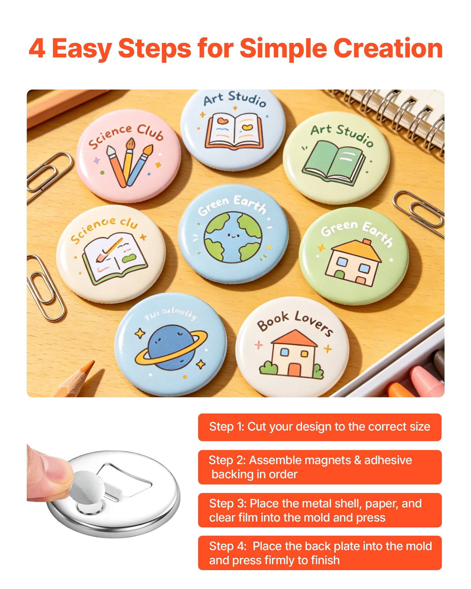 4 Easy Steps for Simple Creation

Science Club Art Studio Science Club Green Earth Green Earth PLJI Detooity Book Lovers

Step 1: Cut your design to the correct size
Step 2: Assemble magnets & adhesive backing in order
Step 3: Place the metal shell, paper, and clear film into the mold and press
Step 4: Place the back plate into the mold and press firmly to finish