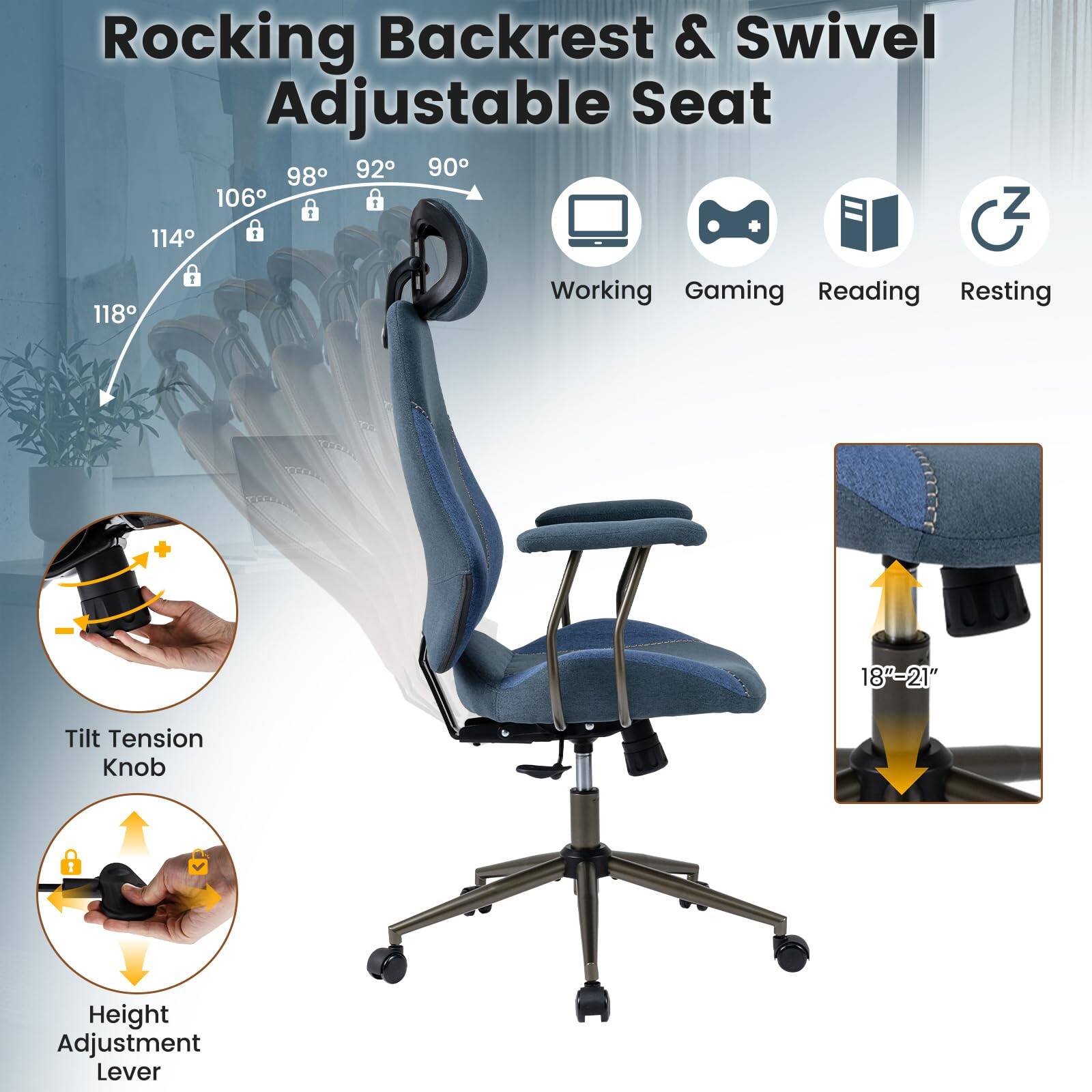 Rocking Backrest & Swivel Adjustable Seat

98° 92° 90° 106° 114° 118°

Working Gaming Reading Resting

Tilt Tension Knob

Height Adjustment Lever

18" - 21"