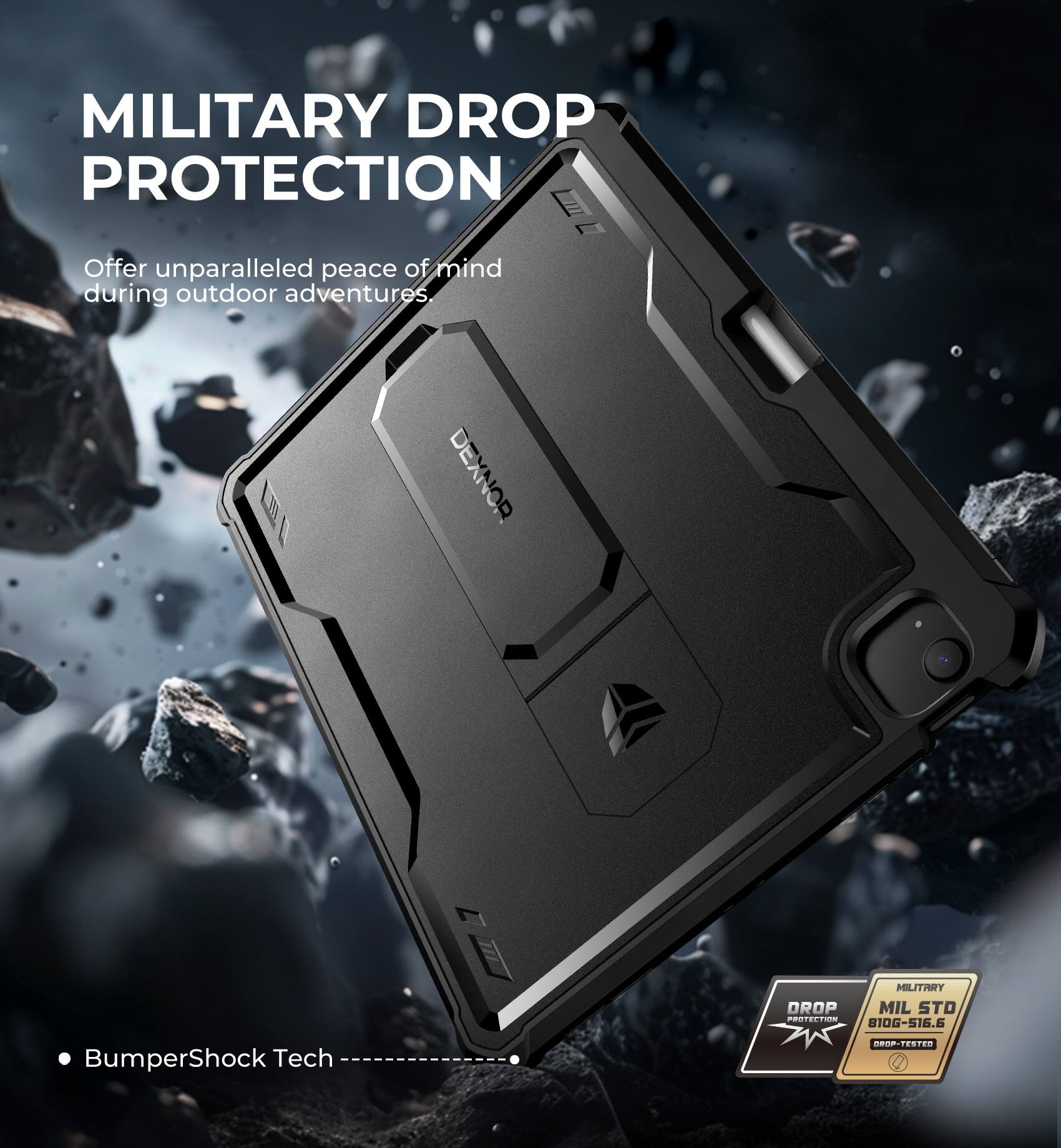 MILITARY DROP PROTECTION  
Offer unparalleled peace of mind during outdoor adventures.  

DEXNOR  
MIL STD 810G-516.6  
BumperShock Tech  
DROP PROTECTION  
MILITARY  
MIL STD 810G-516.6  
DROP-TESTED