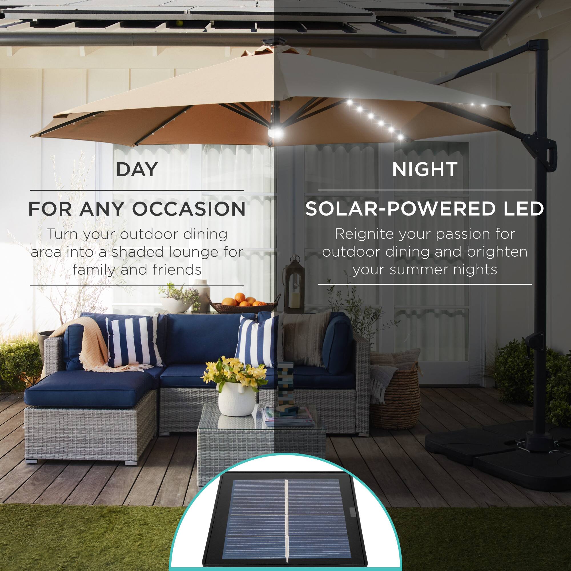 **DAY**

**FOR ANY OCCASION**

Turn your outdoor dining area into a shaded lounge for family and friends

**NIGHT**

**SOLAR-POWERED LED**

Reignite your passion for outdoor dining and brighten your summer nights