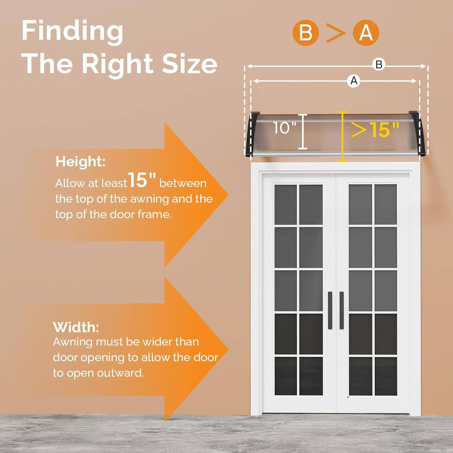 Finding The Right Size

Height:
Allow at least 15" between the top of the awning and the top of the door frame.

Width:
Awning must be wider than door opening to allow the door to open outward.