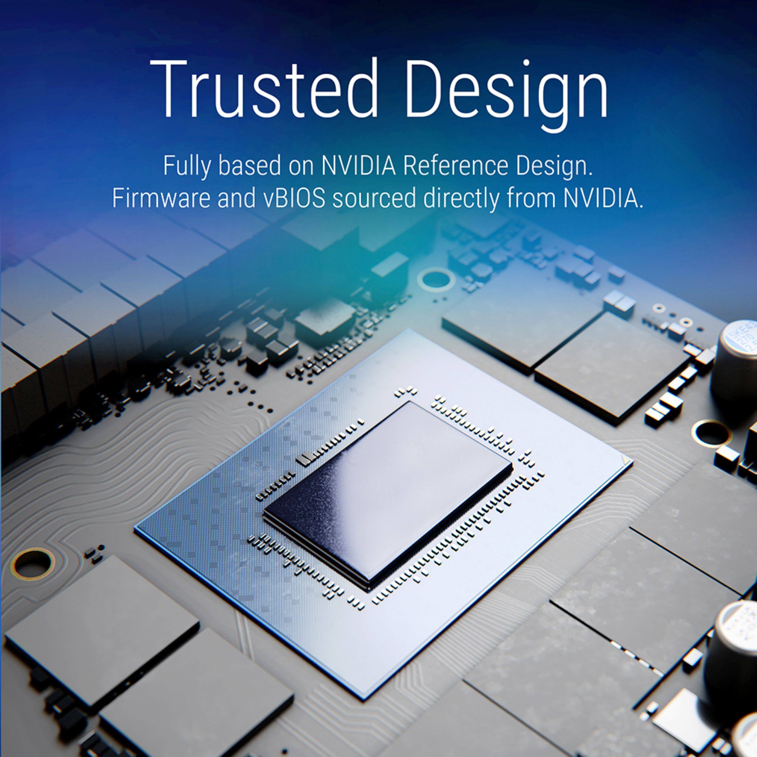 Trusted Design  
Fully based on NVIDIA Reference Design.  
Firmware and vBIOS sourced directly from NVIDIA.