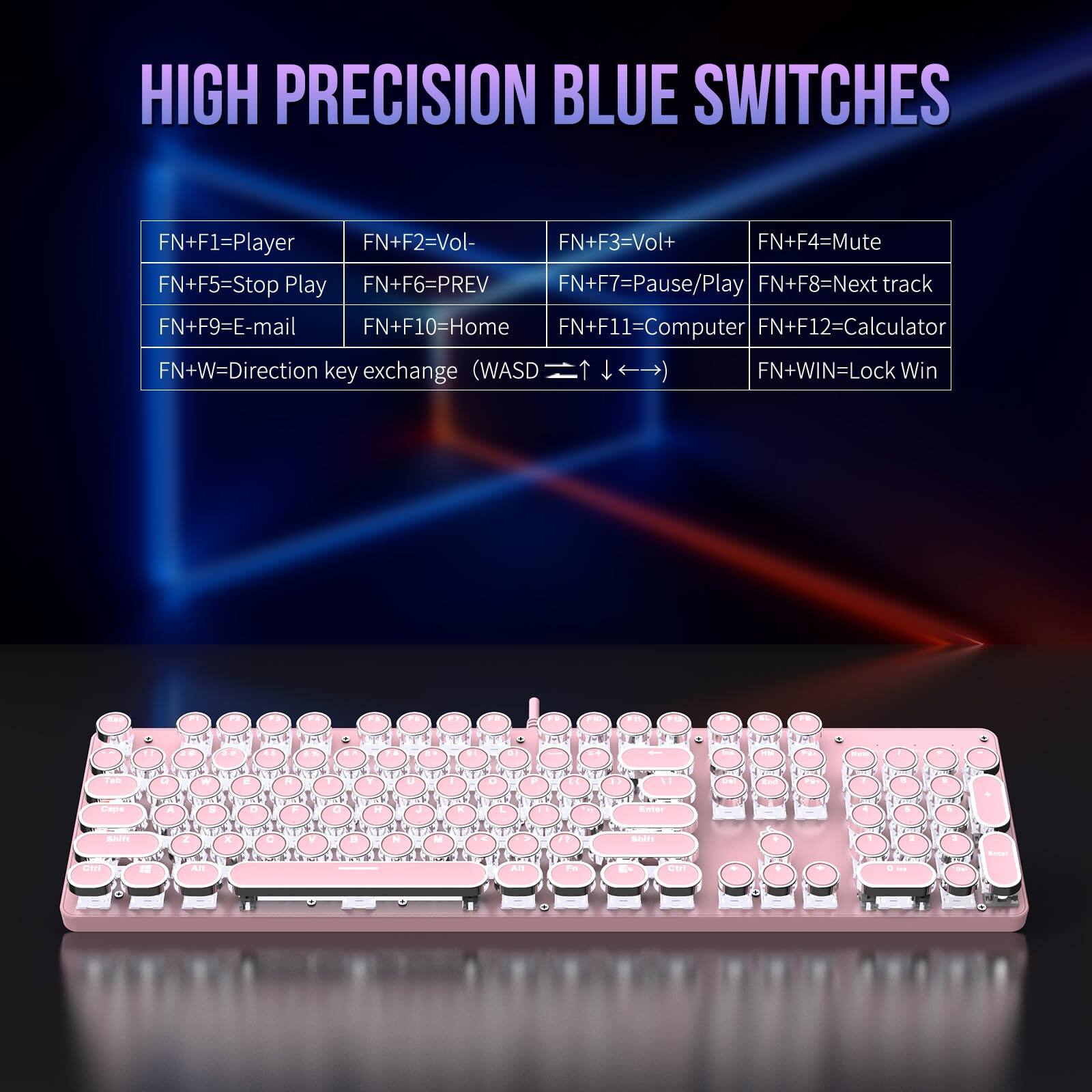 HIGH PRECISION BLUE SWITCHES

FN+F1=Player  
FN+F2=Vol-  
FN+F3=Vol+  
FN+F4=Mute  
FN+F5=Stop Play  
FN+F6=PREV  
FN+F7=Pause/Play  
FN+F8=Next track  
FN+F9=E-mail  
FN+F10=Home  
FN+F11=Computer  
FN+F12=Calculator  
FN+W=Direction key exchange (WASD T >)  
FN+WIN=Lock Win