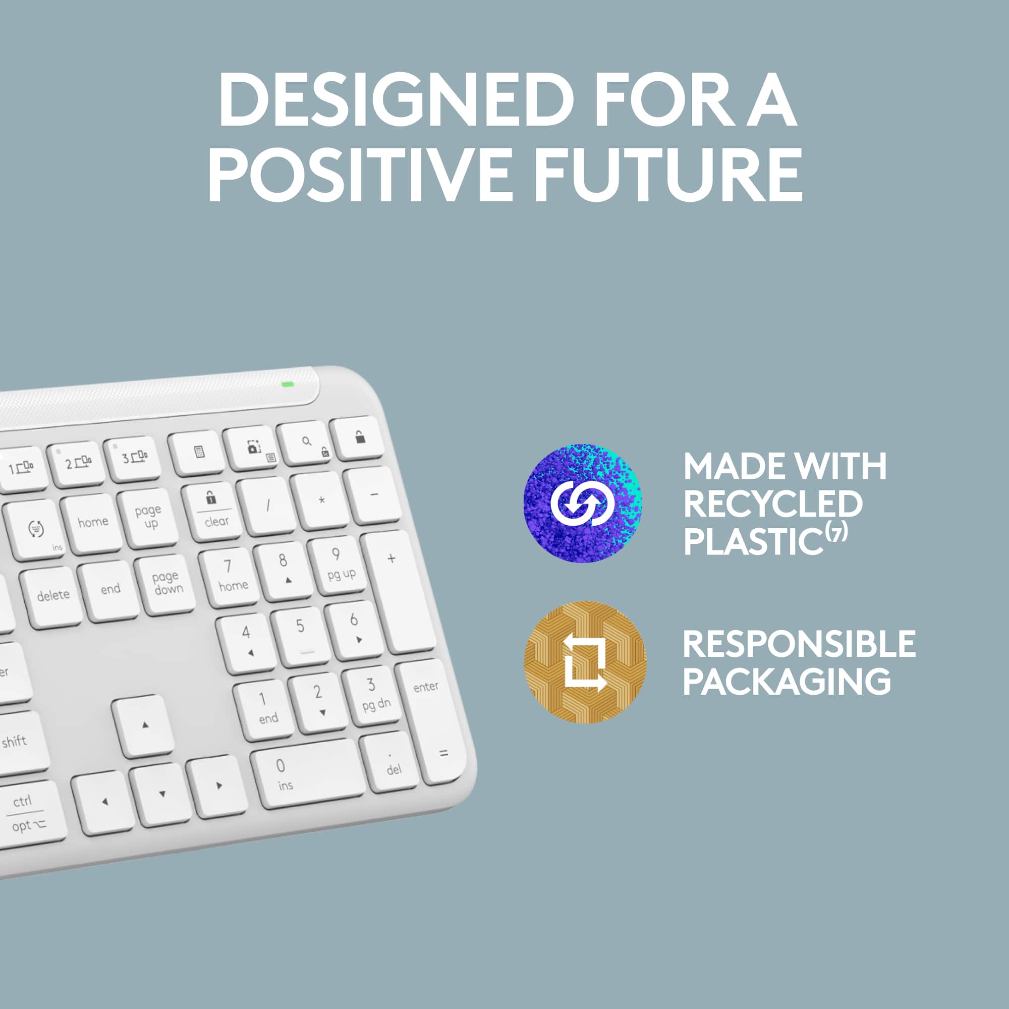 Designed for a Positive Future:
* Up arrow: Page up
* Down arrow: Page down
* End arrow: End key
* Home arrow: Home key
* Clear arrow: Clear key
* Shift arrow: Shift key
* Control arrow: Control key
* Option arrow: Option key
* Q, W, E, A, S, D, F, G, H, J, K, L, Z, X, C, V, B, N, M, U, I, O, P, J, K, L, Semicolon, Quotation marks, Enter, Backspace, Delete, End, Home, Page up, Page down, and Clear.
Made with Recycled Plastic (7):
* Recycled plastic is used in the construction of the keyboard.
Responsible Packaging:
* The keyboard is packaged in an environmentally friendly manner.