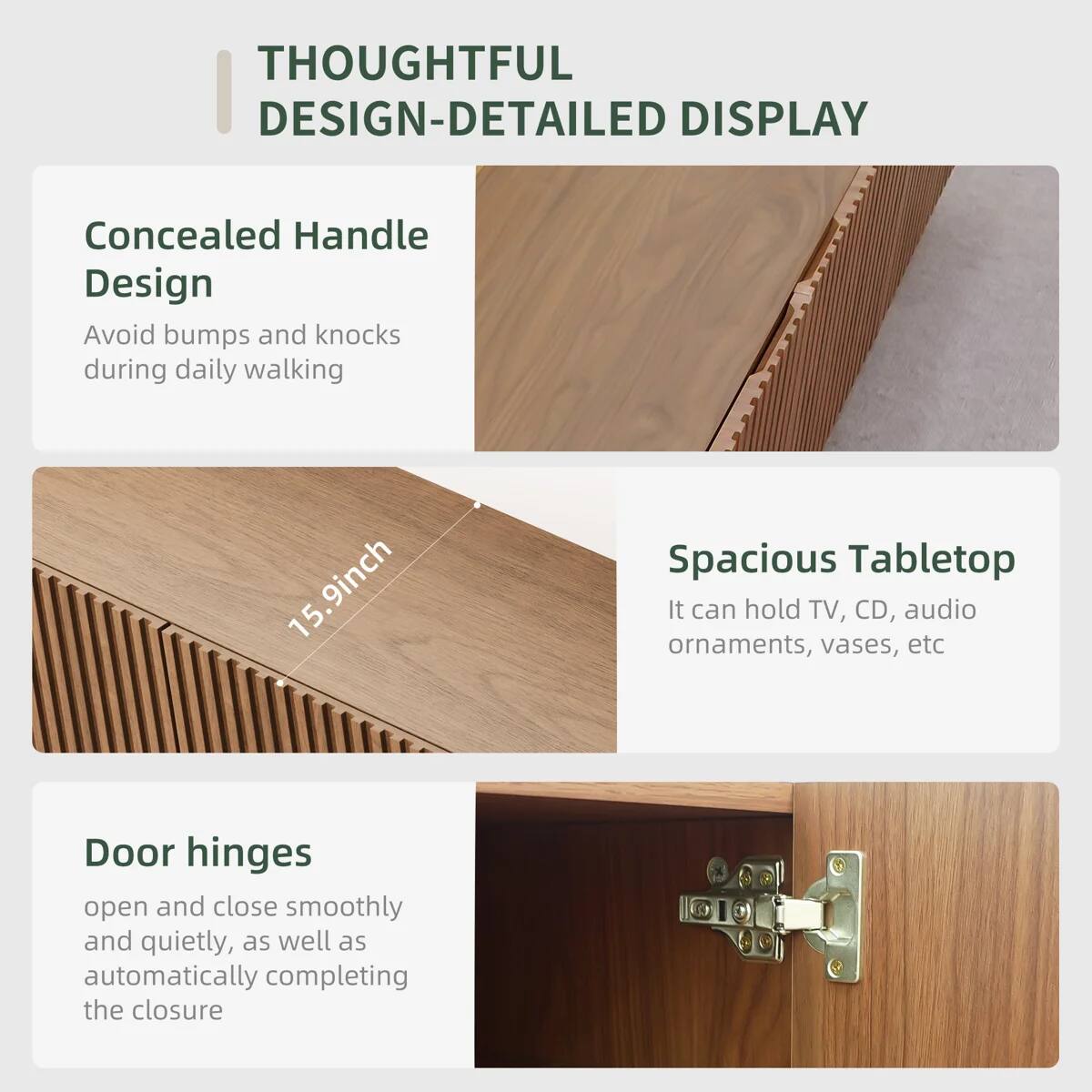 THOUGHTFUL DESIGN-DETAILED DISPLAY

Concealed Handle Design
Avoid bumps and knocks during daily walking

15.9inch Spacious Tabletop
It can hold TV, CD, audio ornaments, vases, etc

Door hinges
open and close smoothly and quietly, as well as automatically completing the closure