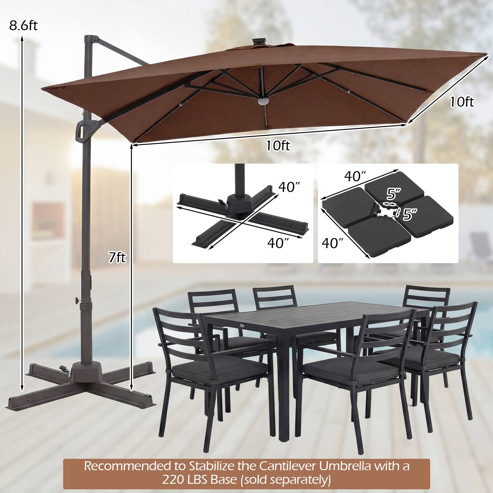 8.6ft  
10ft  
10ft  
40"  
40"  
5"  
5"  
7ft  
40"  
40"  

Recommended to Stabilize the Cantilever Umbrella with a 220 LBS Base (sold separately)