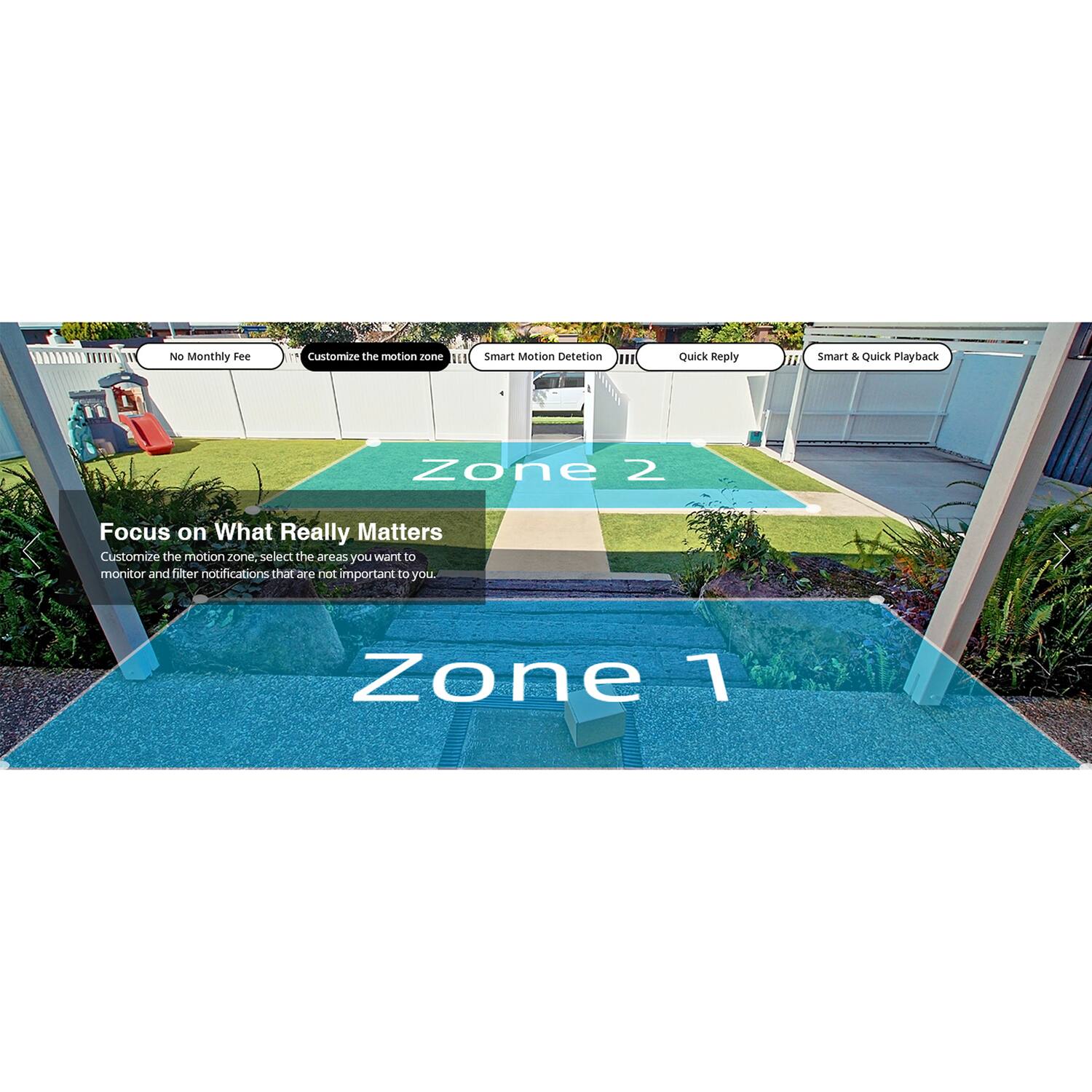 No Monthly Fee  
Customize the motion zone  
Smart Motion Detection  
Quick Reply  
Smart & Quick Playback  

Focus on What Really Matters  
Customize the motion zone. Select the areas you want to monitor and filter notifications that are not important to you.  

Zone 1  
Zone 2