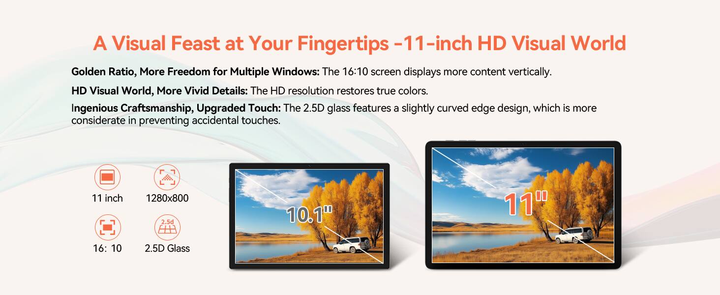 A Visual Feast at Your Fingertips - 11-inch HD Visual World

Golden Ratio, More Freedom for Multiple Windows: The 16:10 screen displays more content vertically.

HD Visual World, More Vivid Details: The HD resolution restores true colors.

Ingenious Craftsmanship, Upgraded Touch: The 2.5D glass features a slightly curved edge design, which is more considerate in preventing accidental touches.

11 inch  
1280x800  
16:10  
2.5D Glass
