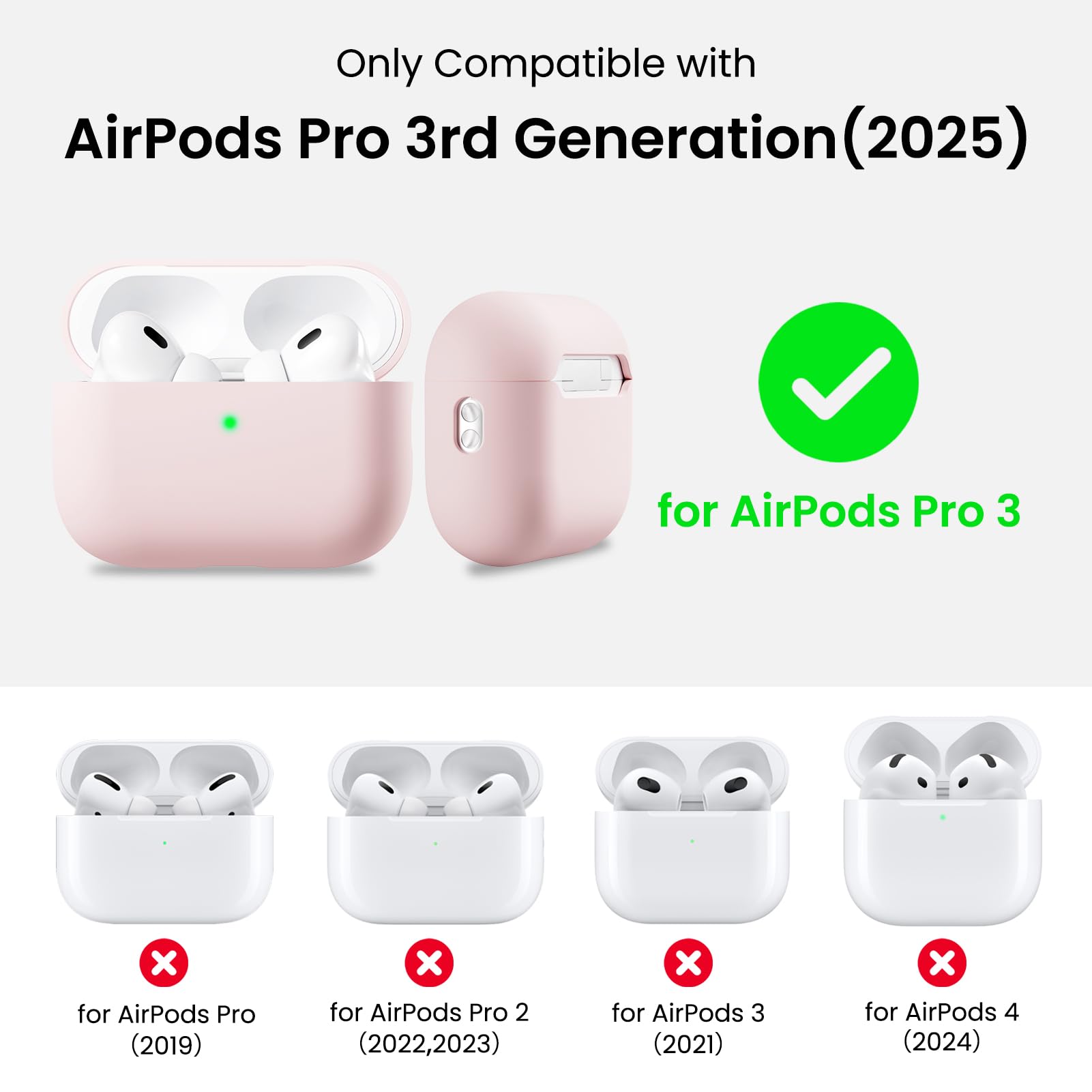 Only Compatible with  
AirPods Pro 3rd Generation (2025)  
for AirPods Pro 3  
for AirPods Pro (2019)  
for AirPods Pro 2 (2022, 2023)  
for AirPods 3 (2021)  
for AirPods 4 (2024)