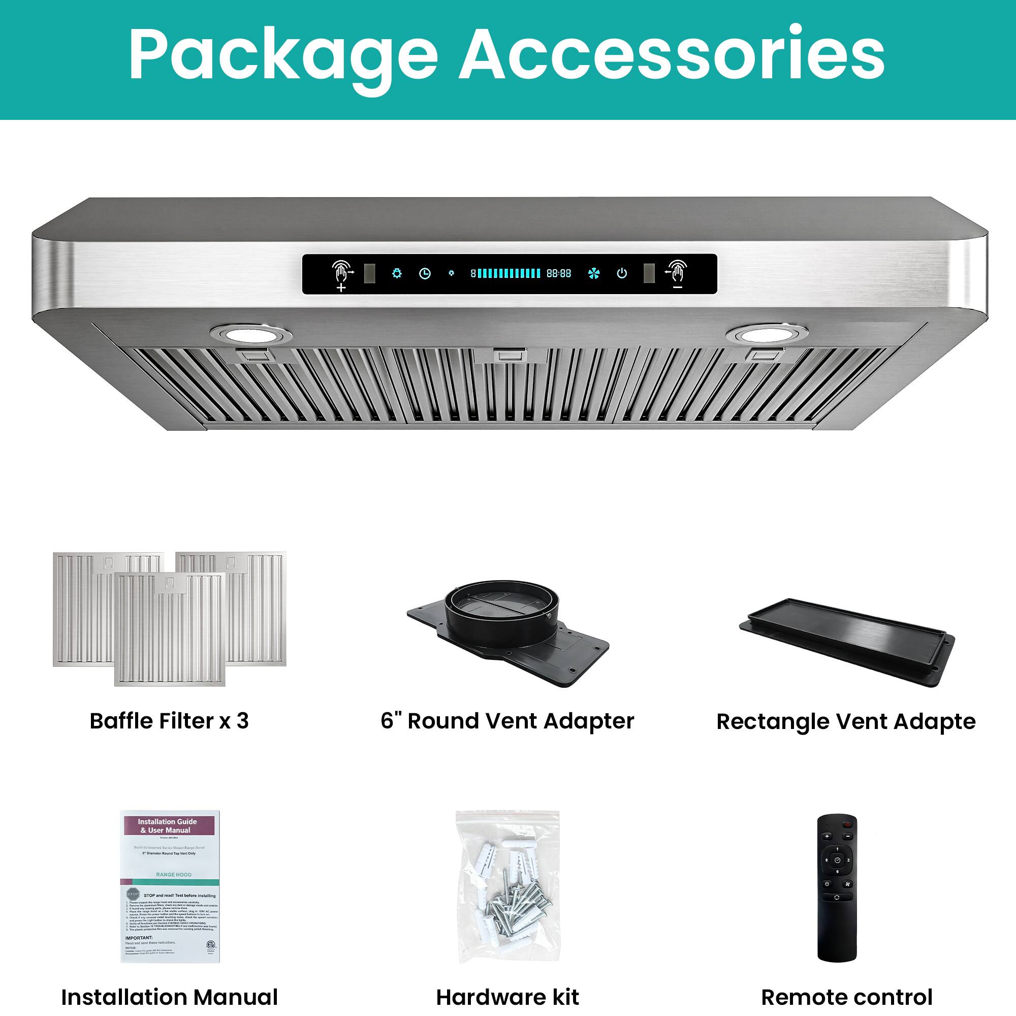 Package Accessories

- Baffle Filter x 3
- 6" Round Vent Adapter
- Rectangle Vent Adapter
- Installation Manual
- Hardware kit
- Remote control