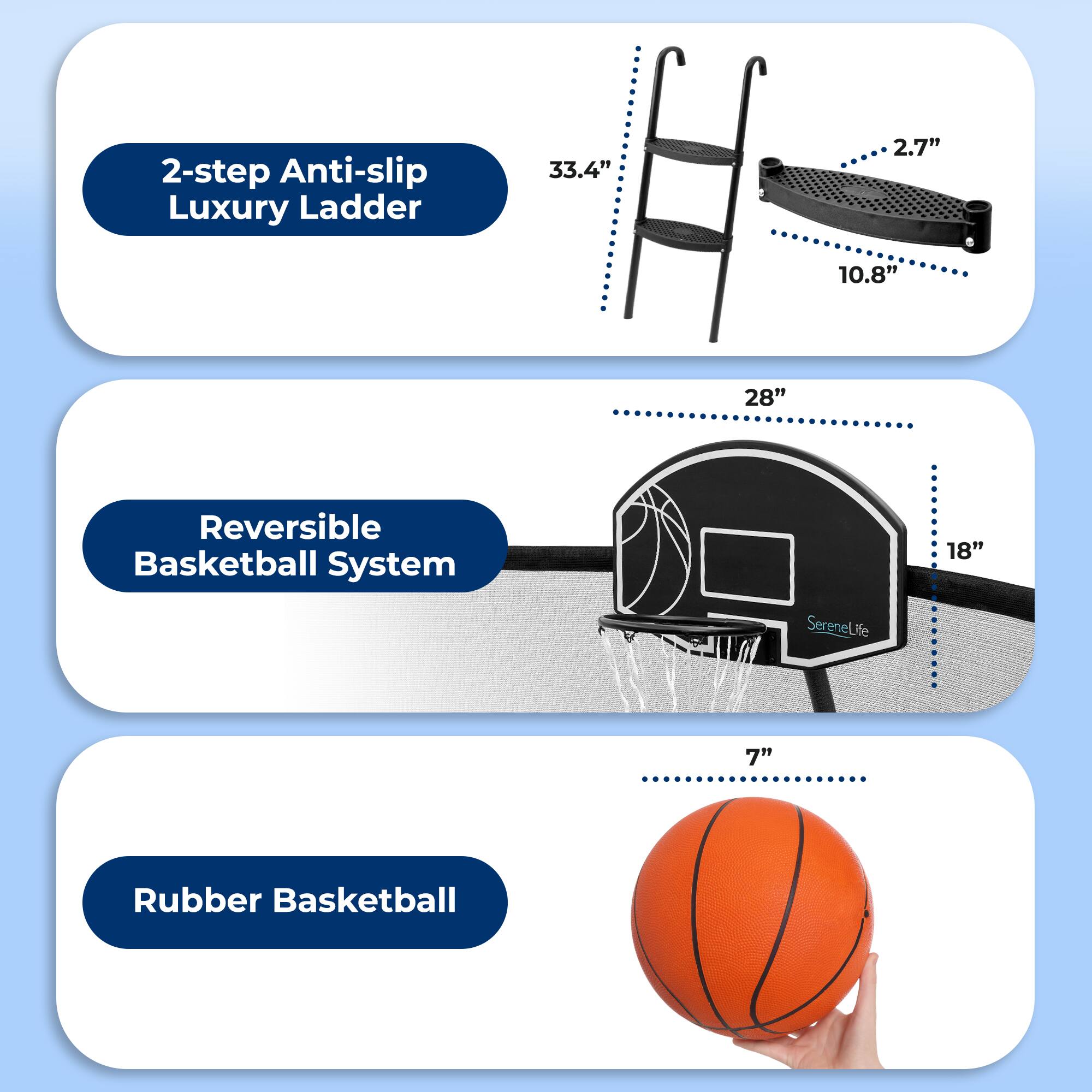 2-step Anti-slip Luxury Ladder  
33.4" x 2.7" x 10.8"  

Reversible Basketball System  
28" x 18"  

Rubber Basketball  
7"