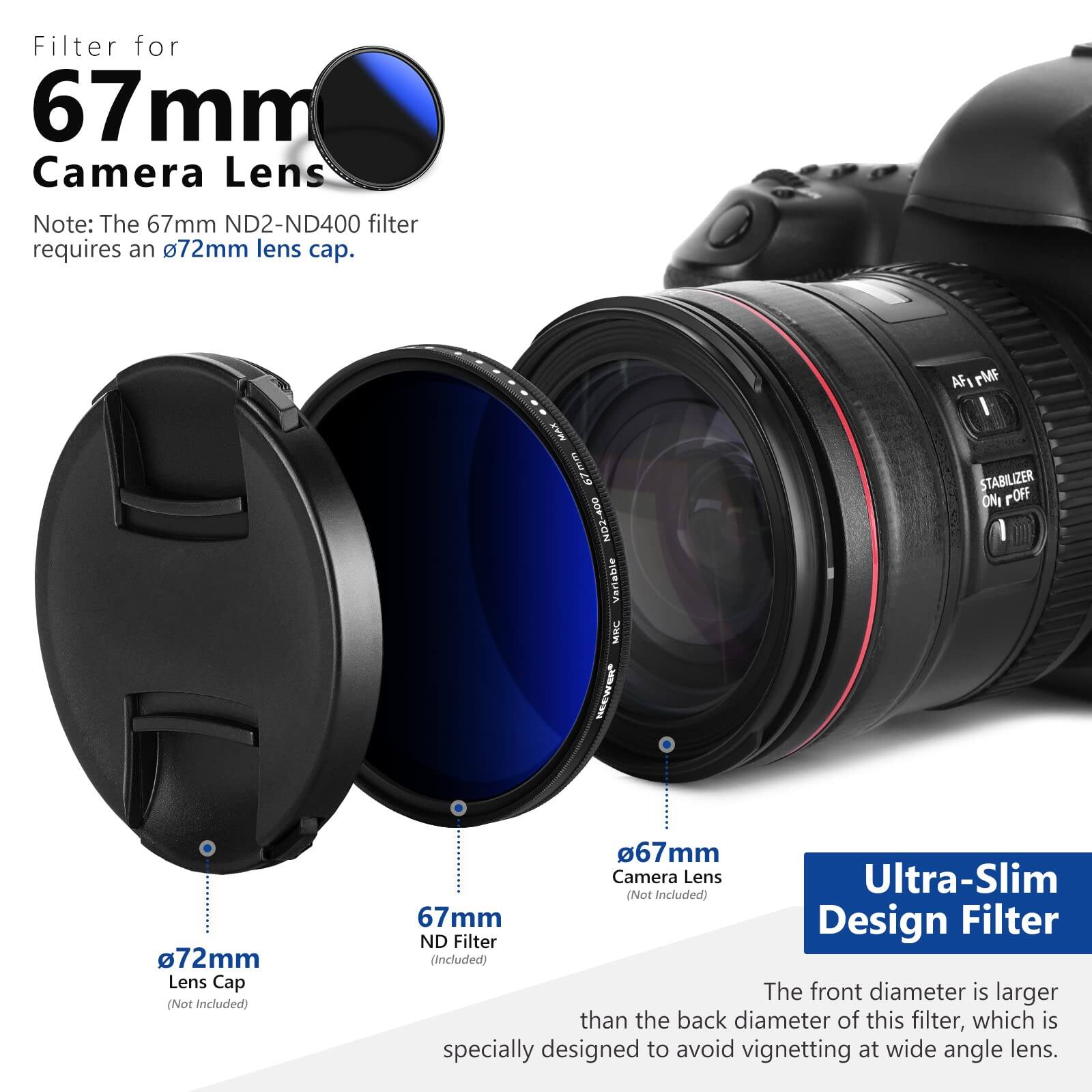 Filter for 67 mm Camera Lens

Note: The 67mm ND2-ND400 filter requires a 72mm lens cap.

MAX 7mm ND2-400

Verlable MIKC AFI rMF I STABILIZER ONI POFF

72mm Lens Cap (Not Included)

67mm Camera Lens Ultra-Slim (Not Included)

67mm Design Filter ND Filter (Included)

The front diameter is larger than the back diameter of this filter, which is specially designed to avoid vignetting at wide angle lens.