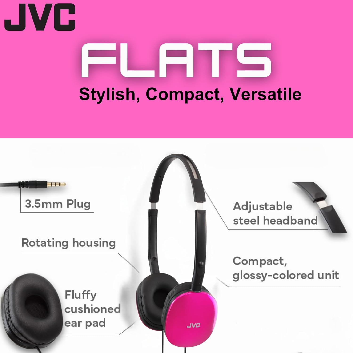 JVC FLATS  
Stylish, Compact, Versatile  

- 3.5mm Plug  
- Rotating housing  
- Fluffy cushioned ear pad  
- Adjustable steel headband  
- Compact, glossy-colored unit