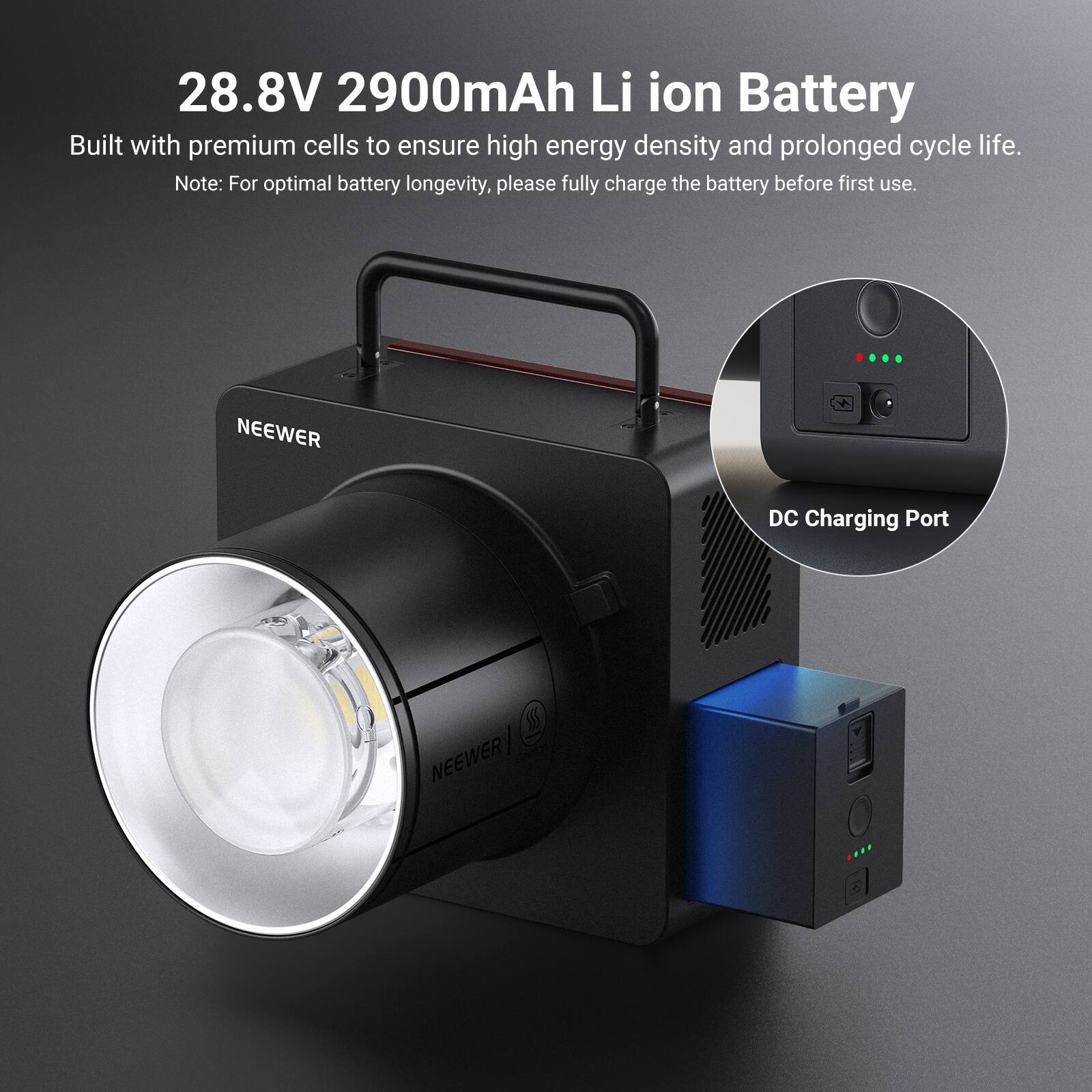 28.8V 2900mAh Li ion Battery

Built with premium cells to ensure high energy density and prolonged cycle life.

Note: For optimal battery longevity, please fully charge the battery before first use.

NEEWER

DC Charging Port