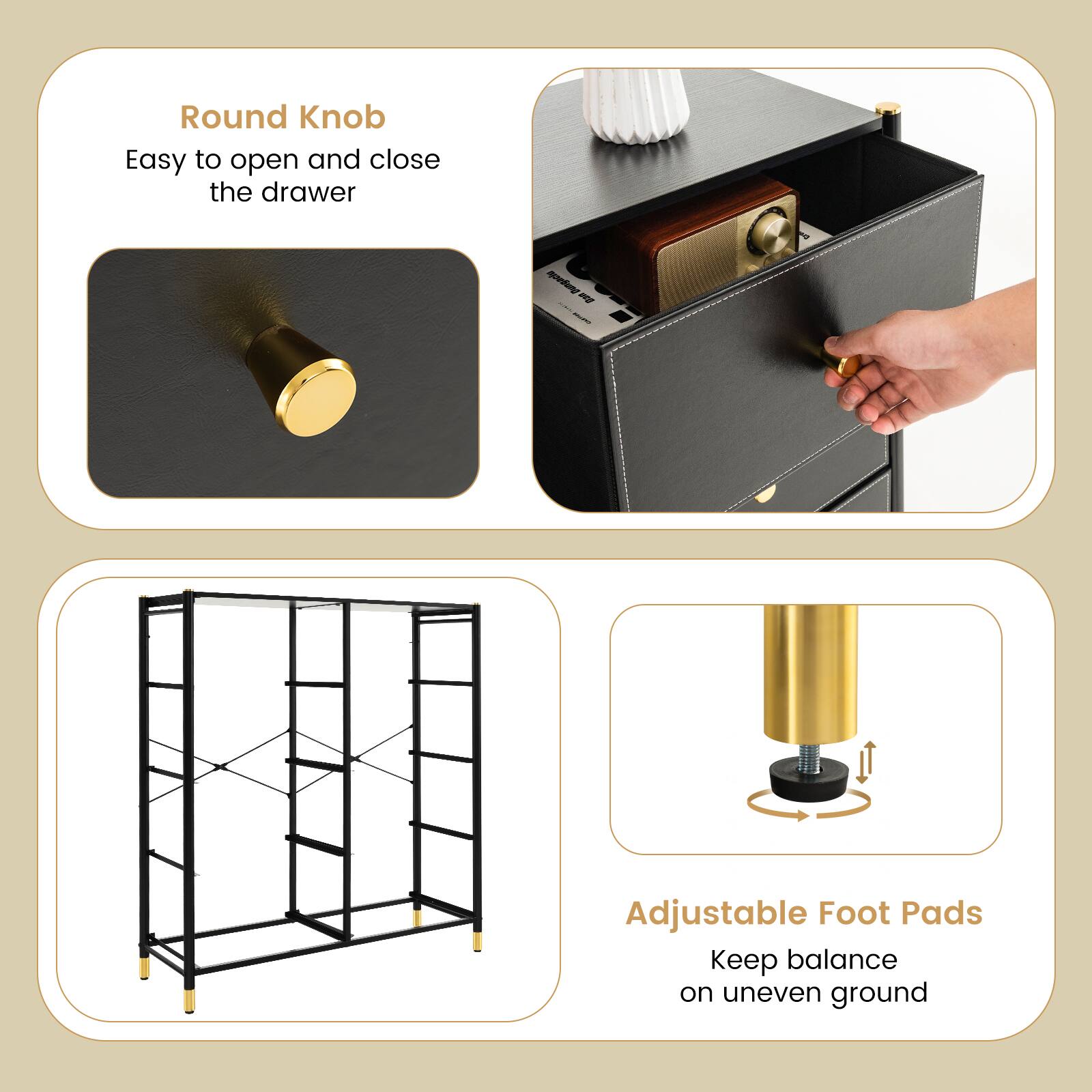 Round Knob  
Easy to open and close the drawer  

Adjustable Foot Pads  
Keep balance on uneven ground