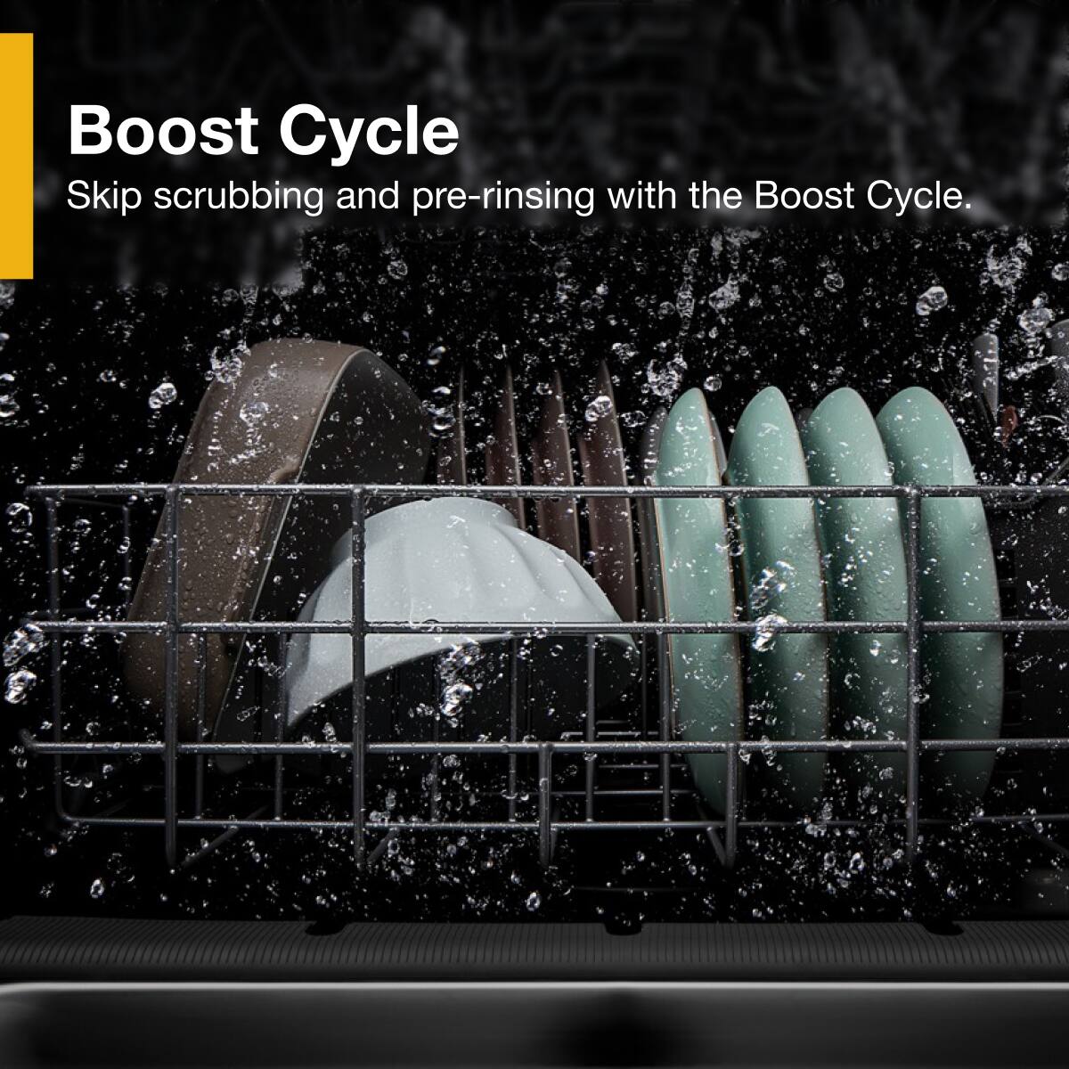 Boost Cycle  
Skip scrubbing and pre-rinsing with the Boost Cycle.