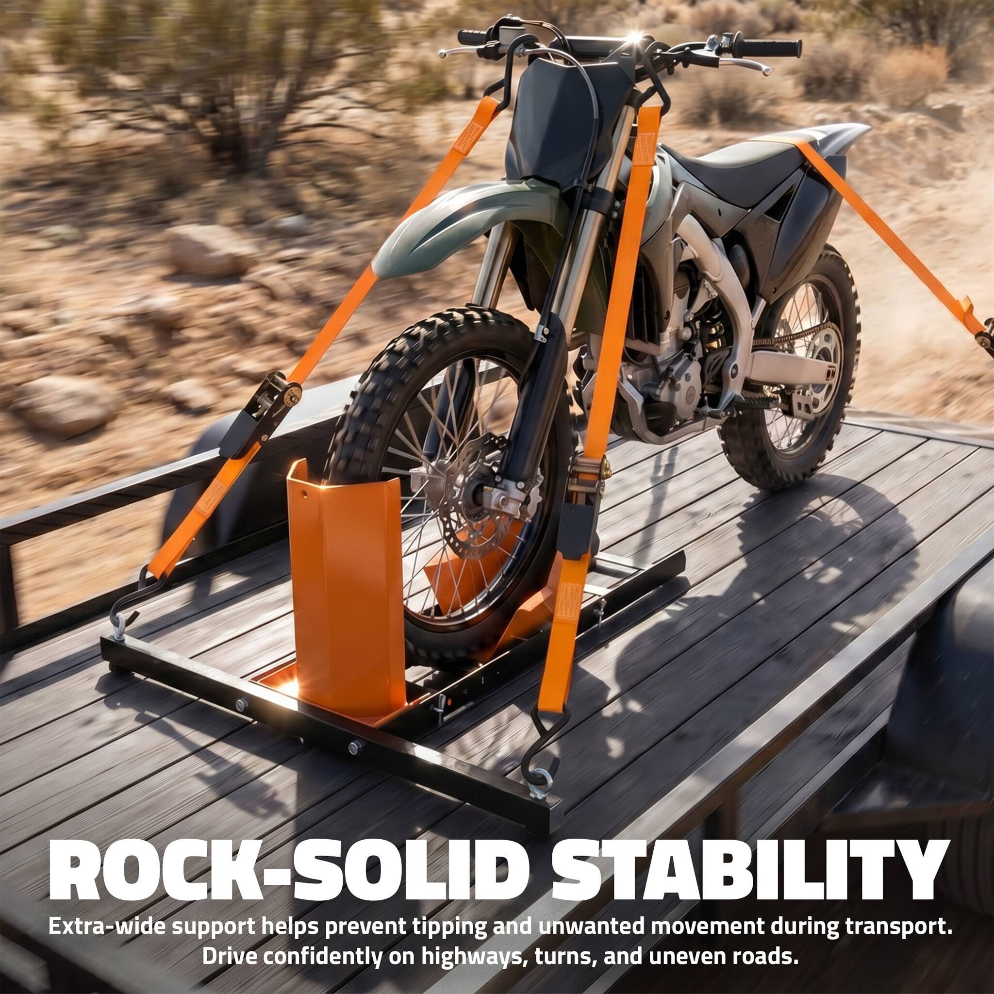 ROCK-SOLID STABILITY  
Extra-wide support helps prevent tipping and unwanted movement during transport.  
Drive confidently on highways, turns, and uneven roads.