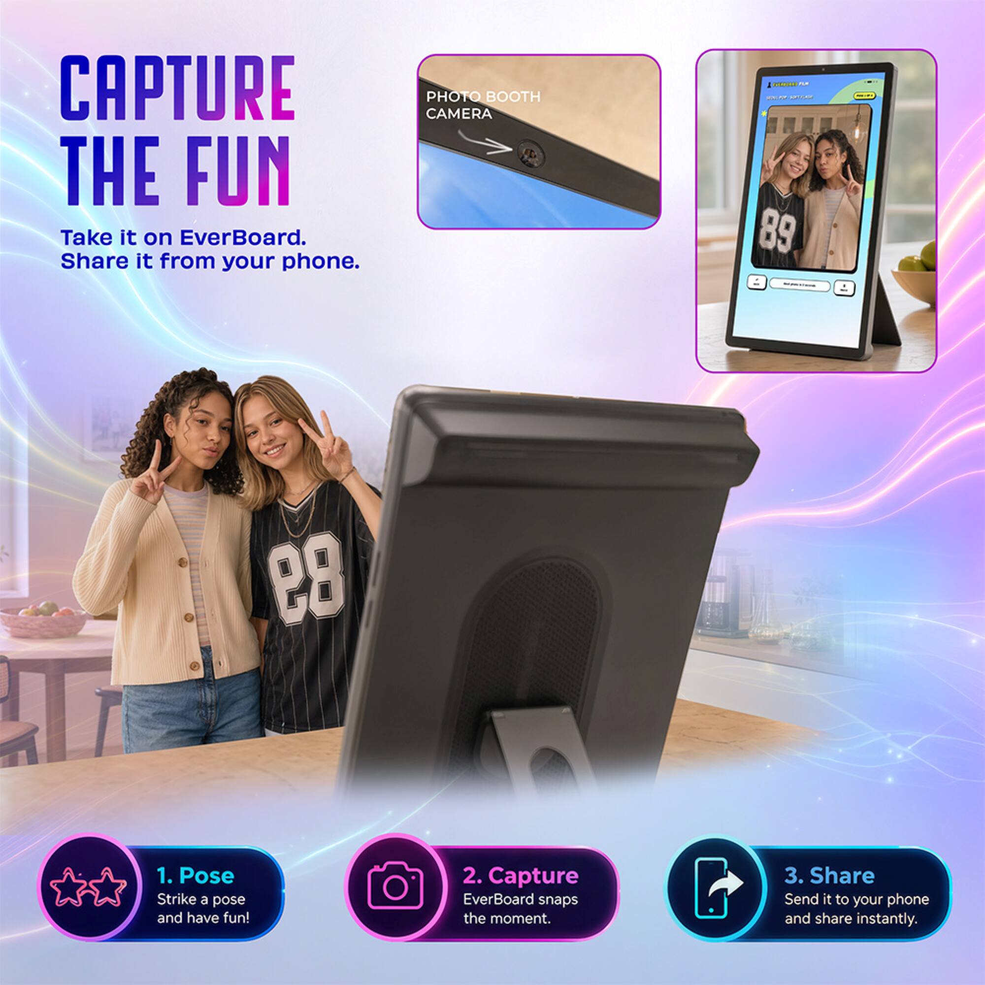 CAPTURE THE FUN  
Take it on EverBoard. Share it from your phone.

PHOTO BOOTH CAMERA

1. Pose  
Strike a pose and have fun!

2. Capture  
EverBoard snaps the moment.

3. Share  
Send it to your phone and share instantly.