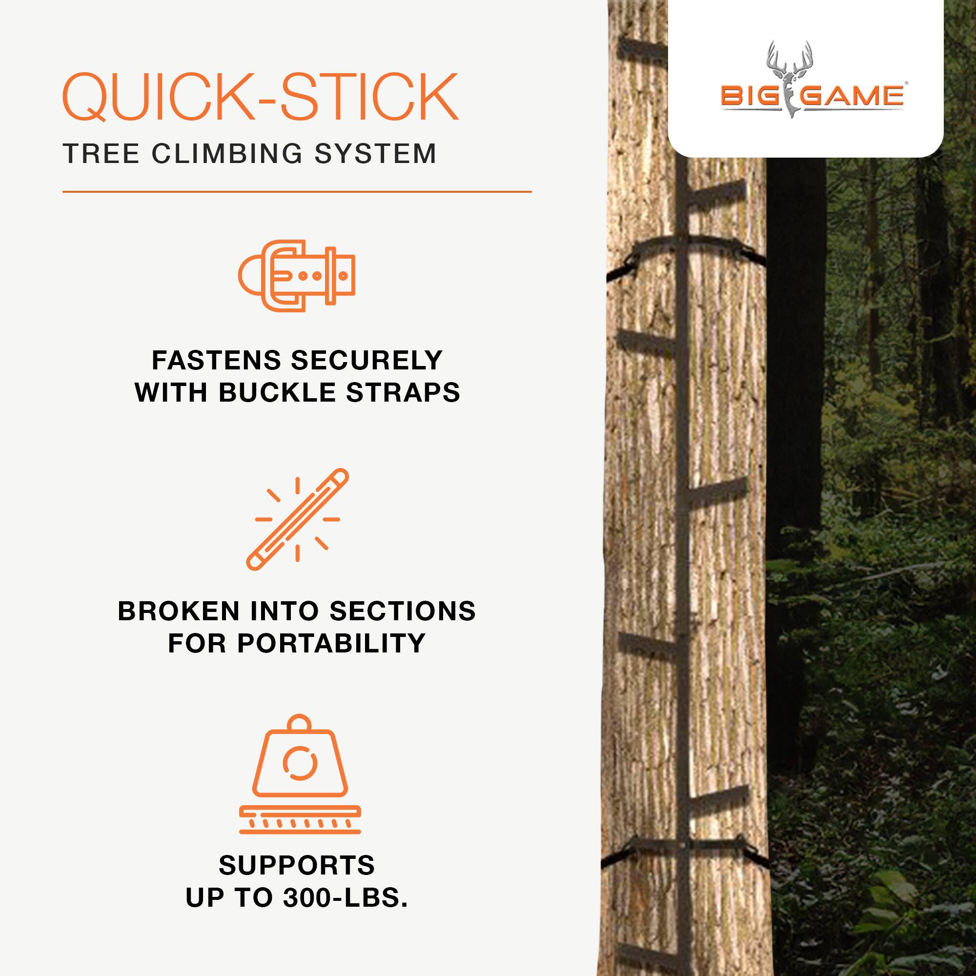 QUICK-STICK TREE CLIMBING SYSTEM  
BIG GAME  
FASTENS SECURELY WITH BUCKLE STRAPS  
BROKEN INTO SECTIONS FOR PORTABILITY  
SUPPORTS UP TO 300-LBS.