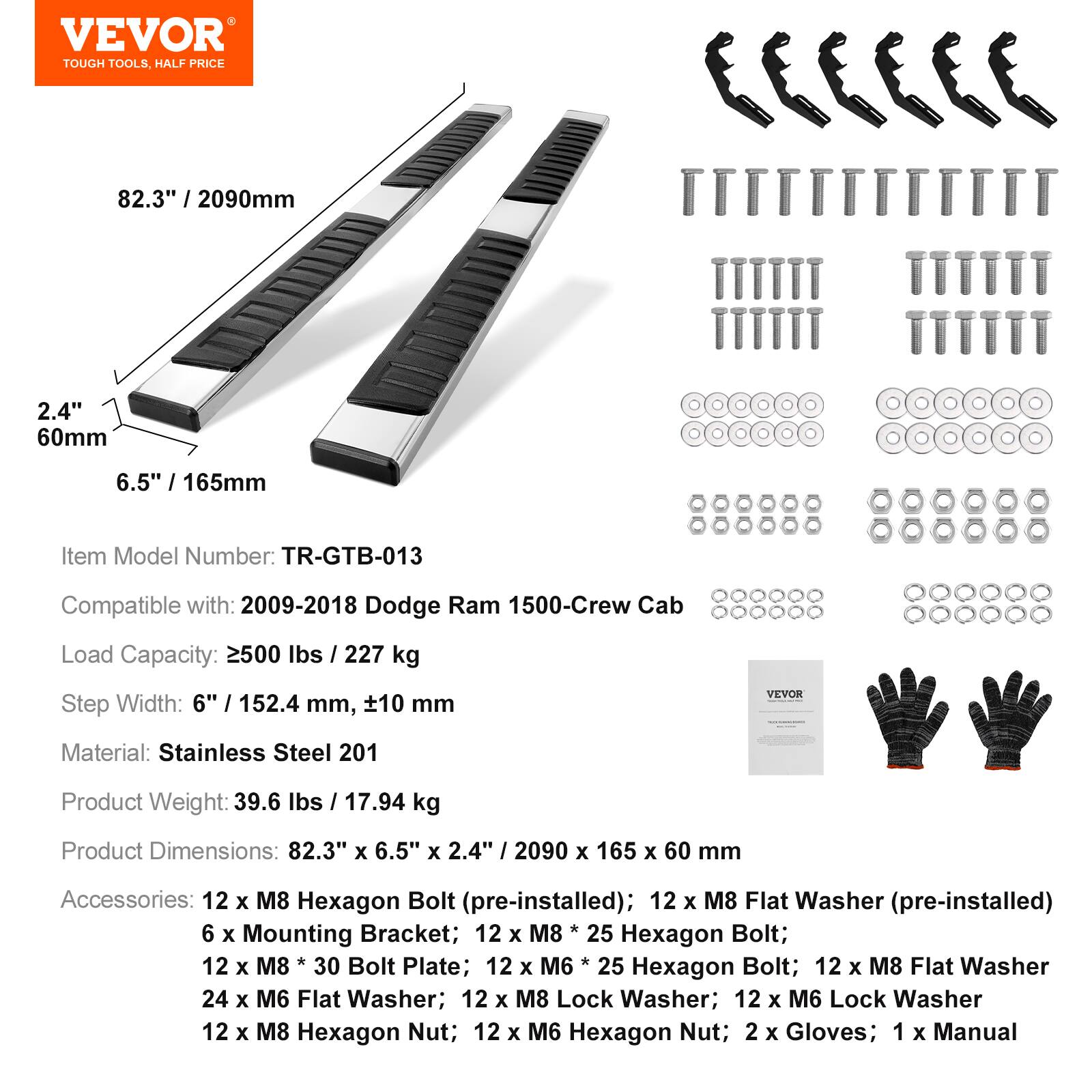 VEVOR TOUGH TOOLS, HALF PRICE

82.3" / 2090mm  
2.4" / 60mm  
6.5" / 165mm

Item Model Number: TR-GTB-013  
Compatible with: 2009-2018 Dodge Ram 1500-Crew Cab  
Load Capacity: 2500 lbs / 227 kg  
Step Width: 6" / 152.4 mm, ±10 mm

Material: Stainless Steel 201  
Product Weight: 39.6 lbs / 17.94 kg  
Product Dimensions: 82.3" x 6.5" x 2.4" / 2090 x 165 x 60 mm

Accessories:  
- 12 x M8 Hexagon Bolt (pre-installed)  
- 12 x M8 Flat Washer (pre-installed)  
- 6 x Mounting Bracket  
- 12 x M8 * 25 Hexagon Bolt  
- 12 x M8 * 30 Bolt Plate  
- 