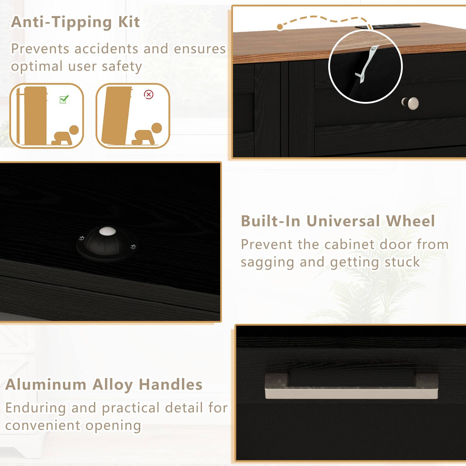 Anti-Tipping Kit  
Prevents accidents and ensures optimal user safety  

Built-In Universal Wheel  
Prevent the cabinet door from sagging and getting stuck  

Aluminum Alloy Handles  
Enduring and practical detail for convenient opening