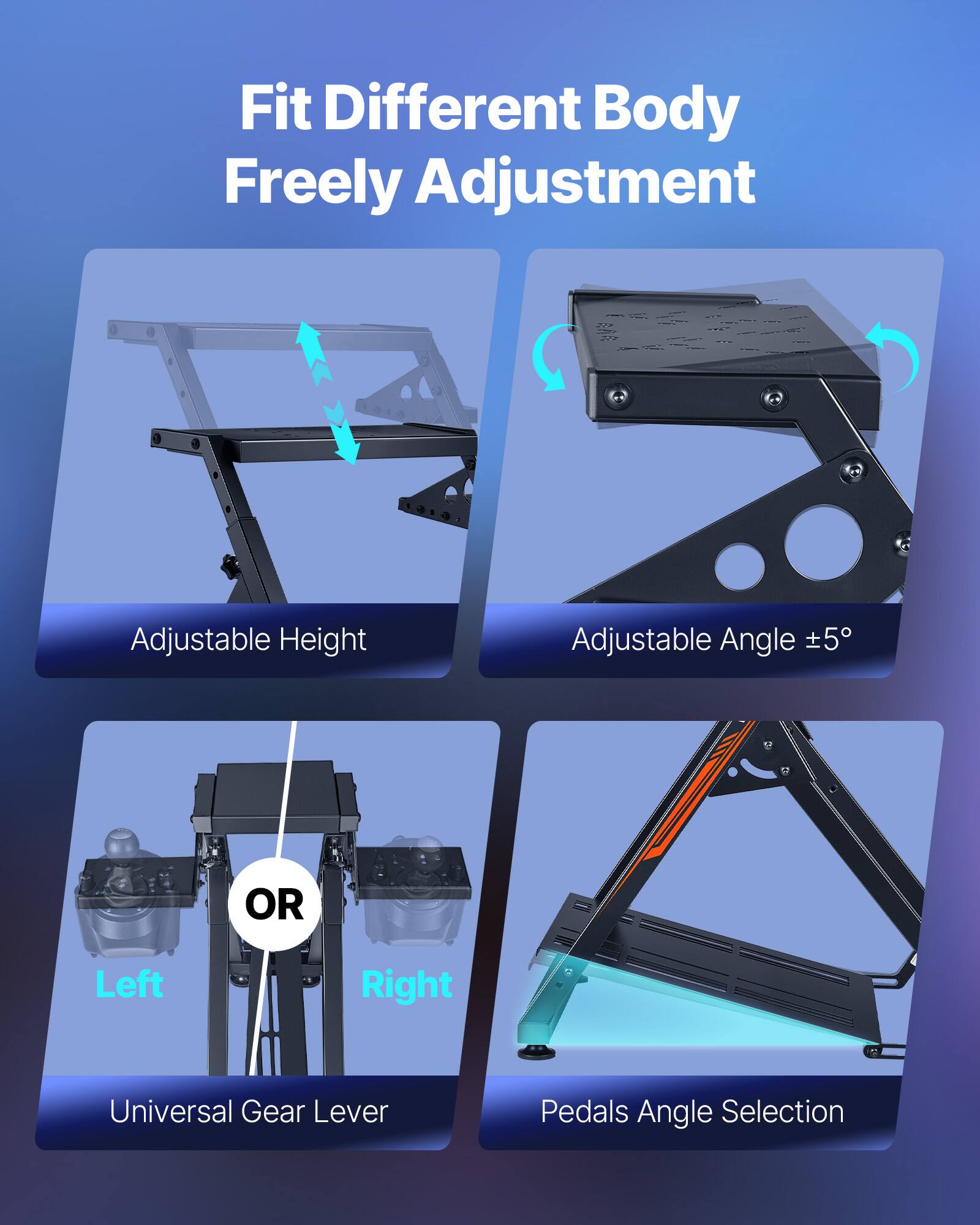 Fit Different Body  
Freely Adjustment  

Adjustable Height  

Adjustable Angle ±5°  

OR  

Left  
Universal Gear Lever  

Right  
Pedals Angle Selection