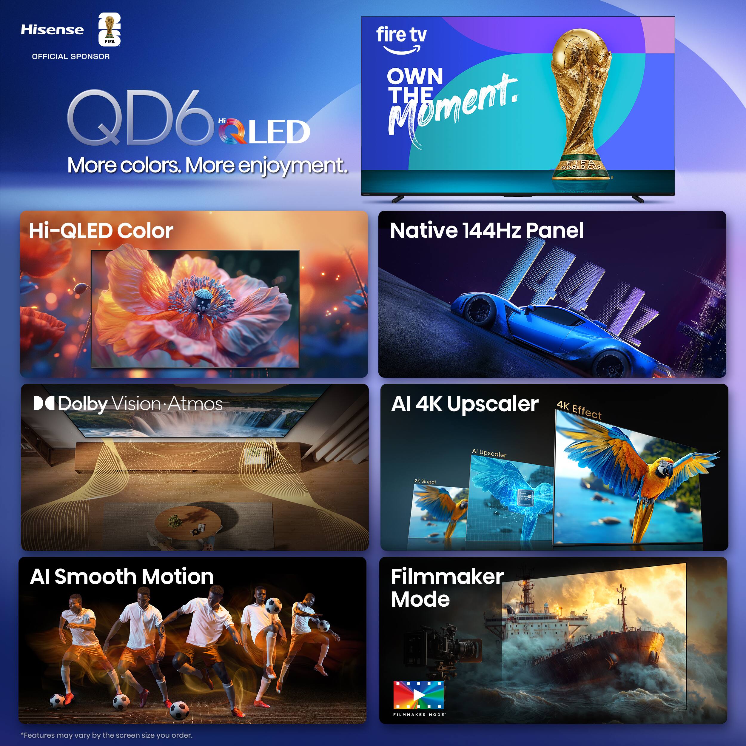 Hisense QD6 Hi-QLED TV  
OFFICIAL SPONSOR  
OWN THE MOMENT.  

More colors. More enjoyment.  

Hi-QLED Color  
Native 144Hz Panel  
Dolby Vision: Atmos  
AI Smooth Motion  
AI 4K Upscaler  
4K Effect  
Filmmaker Mode  

*Features may vary by the screen size you order.