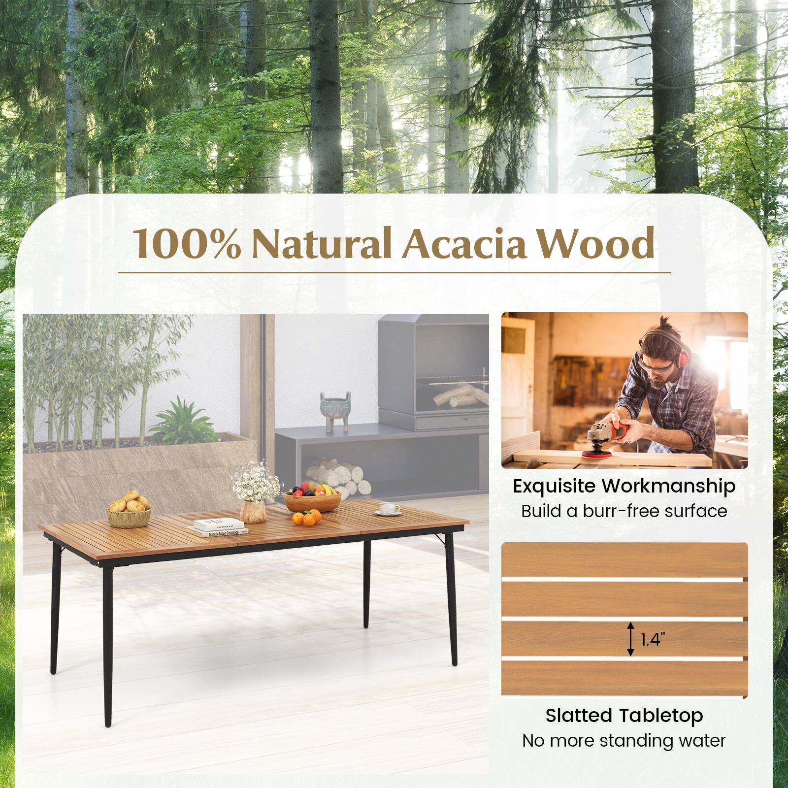 100% Natural Acacia Wood

Exquisite Workmanship
Build a burr-free surface

Slatted Tabletop
No more standing water

1.4"