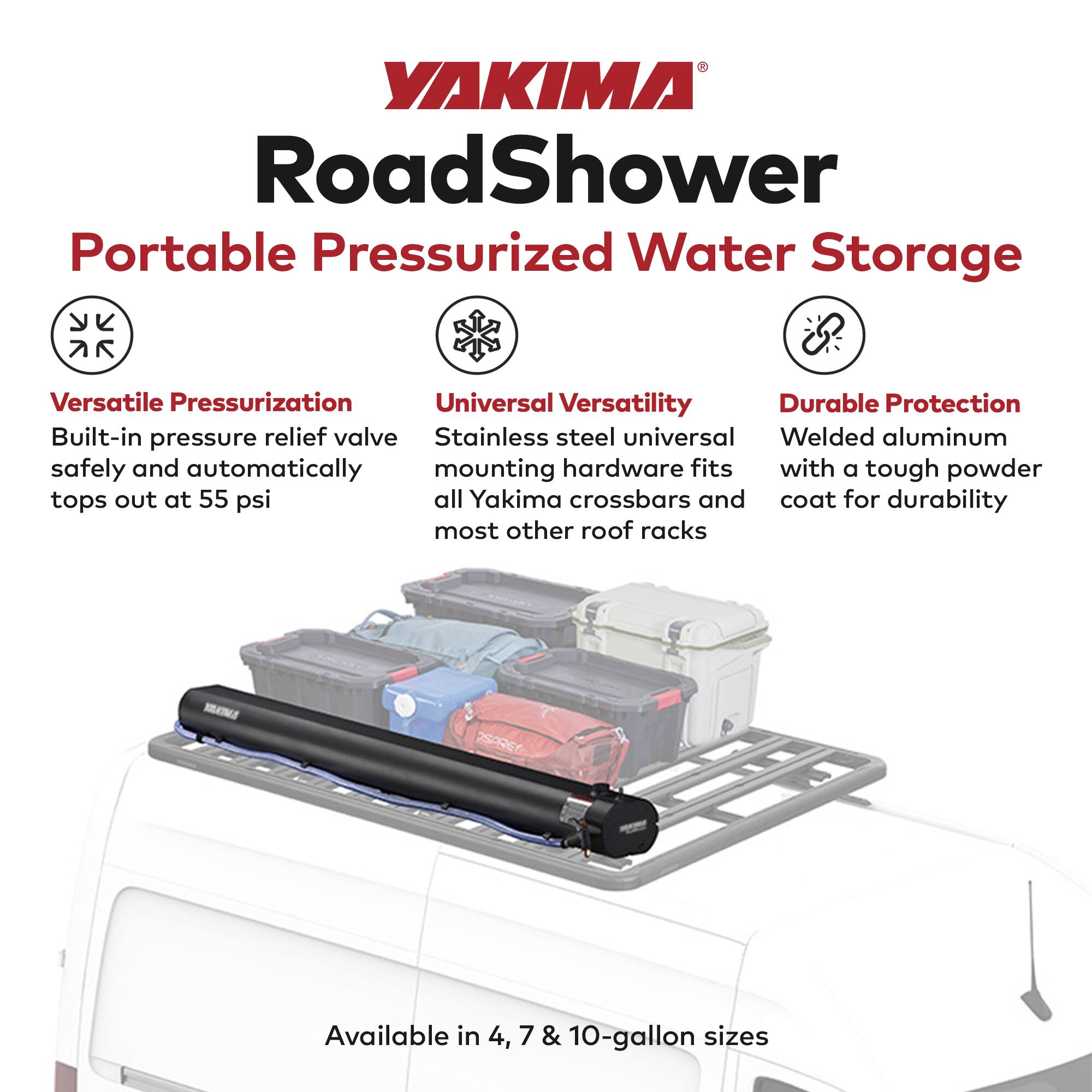 YAKIMA RoadShower Portable Pressurized Water Storage

- **Versatile Pressurization**
  - Built-in pressure relief valve safely and automatically tops out at 55 psi

- **Universal Versatility**
  - Stainless steel universal mounting hardware fits all Yakima crossbars and most other roof racks

- **Durable Protection**
  - Welded aluminum with a tough powder coat for durability

Available in 4, 7 & 10-gallon sizes