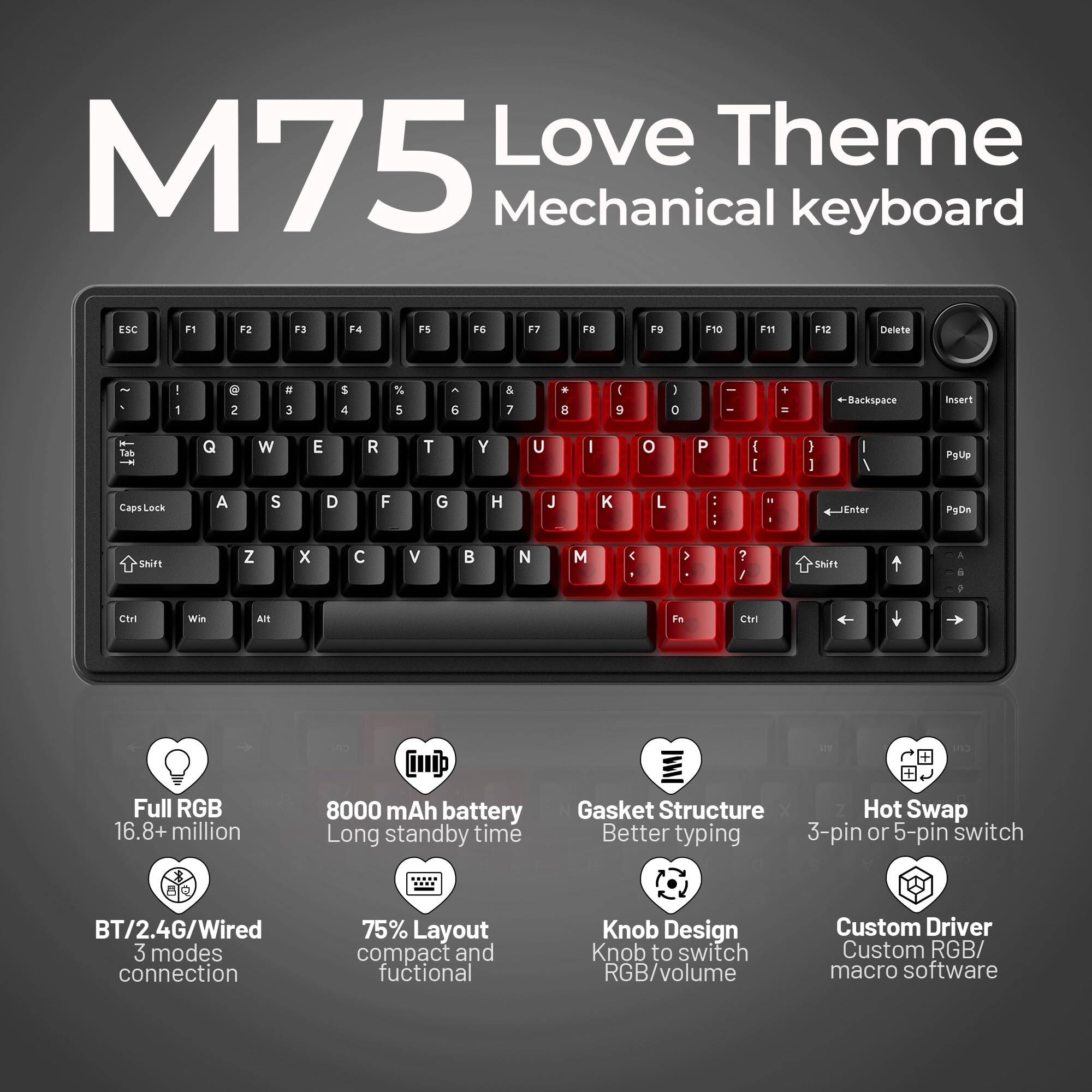 M75 Love Theme Mechanical keyboard

- ESC F1 F2 F3 F4 F5 F6 F7 F8 F9 F10 F11 F12 Delete
- 1 2 3 4 5 6 7 8 9 0 - = Backspace
- Tab Q W E R T Y U I O P [ ] \ Enter
- Caps Lock A S D F G H J K L ; ' Insert
- Shift Z X C V B N M , . / Shift
- Ctrl Win Alt Fn Ctrl

Features:
- Full RGB 16.8+ million colors
- 8000 mAh battery Long standby time
- Gasket Structure Better typing
- 3-pin or 5-pin switch
- BT/2.4G/Wired 3 modes connection
- 75% Layout compact and functional
- Knob Design Knob to switch RGB/volume
- Custom Driver Custom RGB/ macro software