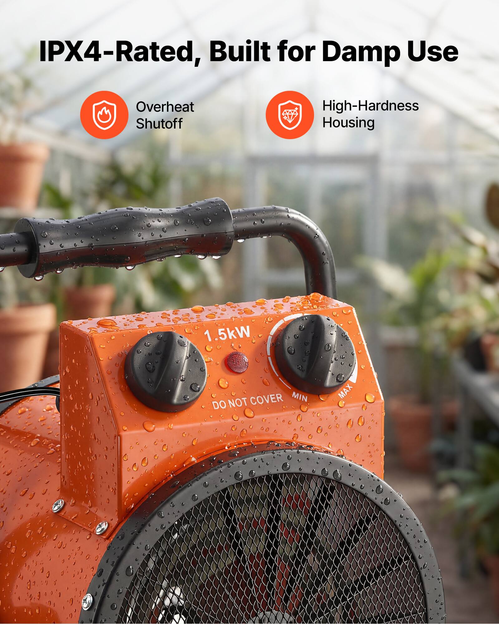 IPX4-Rated, Built for Damp Use

Overheat Shutoff

High-Hardness Housing

1.5kW

DO NOT COVER

MIN

MAX