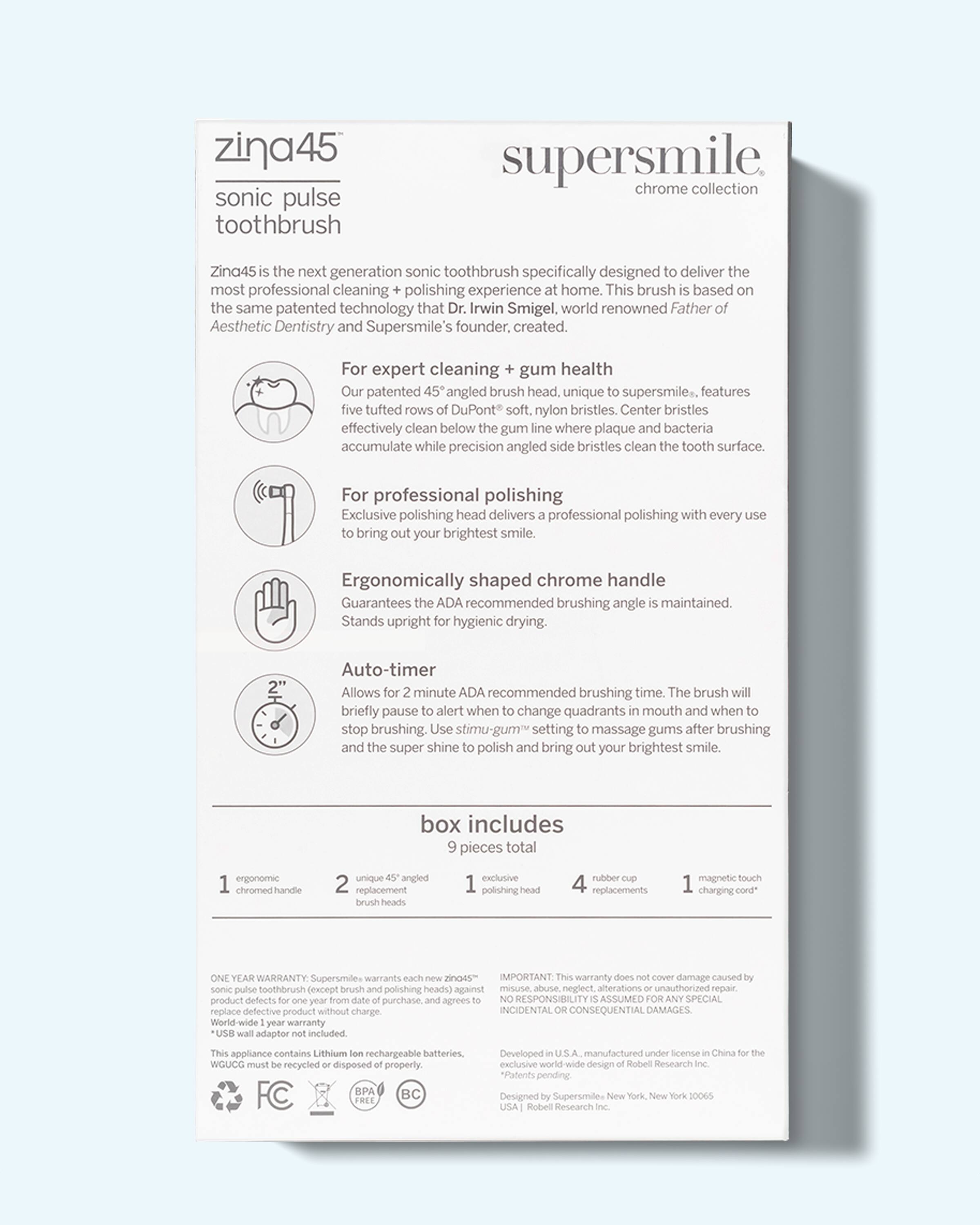 Zina45 sonic pulse toothbrush supersmile chrome collection. Zina45 is the next generation sonic toothbrush specifically designed to deliver the most professional cleaning + polishing experience at home. This brush is based on the same patented technology that Dr. Irwin Smigel, world renowned Father of Aesthetic Dentistry and Supersmile's founder, created.

For expert cleaning + gum health
Our patented 45° angled brush head, unique to supersmile, features five tufted rows of DuPont soft, nylon bristles. Center bristles effectively clean below the gum line where plaque and bacteria accumulate while precision angled side bristles clean the tooth surface.

For professional polishing
Exclusive polishing head delivers a professional polishing with every use to bring out your brightest smile.

Ergonomically shaped chrome handle
Guarantees the ADA recommended brushing angle is maintained. Stands upright for hygienic drying.

Auto-timer
Allows for 2 minute ADA recommended brushing time. The brush will briefly pause to alert when to change quadrants in mouth and when to stop brushing. Use "stimul-gum" setting to massage gums after brushing and the super shine to polish and bring out your brightest smile.

box includes
9 pieces total
1 ergonomic chrome handle
