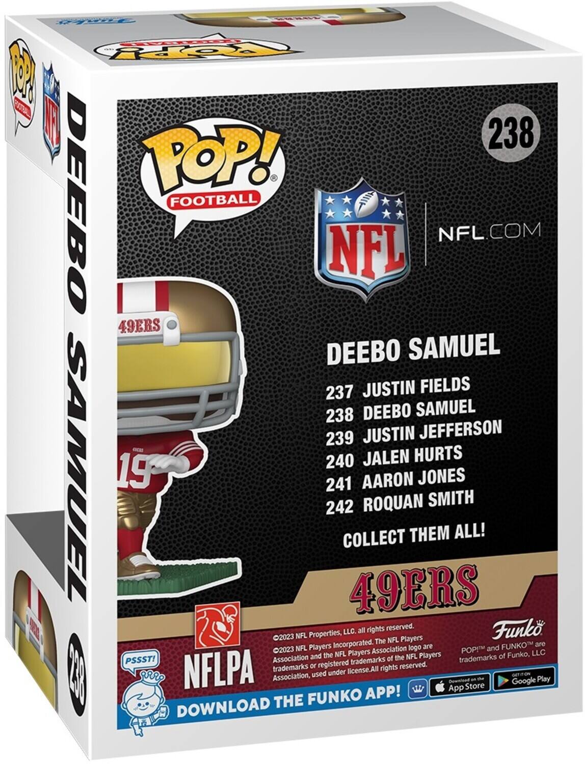 FO o M A 238 POP! - DEEBO FOOTBALL NFL.COM NFL 49ERS DEEBO SAMUEL 237 JUSTIN FIELDS 238 DEEBO SAMUEL 239 JUSTIN JEFFERSON 240 JALEN HURTS 241 AARON JONES 242 ROQUAN SMITH COLLECT THEM ALL! LLC. all rights reserved. Funko 2023 NFL Properties, LLC. The NFL Players Incorporated. The NFL Players Association logo are and Funko are NFL Players Association and the NFL Players trademarks of Funko, LLC. POP! and FUNKO are trademarks of Funko, LLC. PSSST! used under license. All rights reserved. NFLPA trademarks or registered trademarks. THE FUNKO APP! DOWNLOAD THE FUNKO APP! DOWNLOAD THE FUNKO APP! DOWNLOAD THE FUNKO APP! DOWNLOAD THE FUNKO APP! DOWNLOAD THE FUNKO APP! DOWNLOAD THE FUNKO APP! DOWNLOAD THE FUNKO APP! DOWNLOAD THE FUNKO APP! DOWNLOAD THE FUNKO APP! DOWNLOAD THE FUNKO APP! DOWNLOAD THE FUNKO APP! DOWNLOAD THE FUNKO APP! DOWNLOAD THE FUNKO APP! DOWNLOAD THE FUNKO APP! DOWNLOAD THE FUNKO APP! DOWNLOAD THE FUNKO APP! DOWNLOAD THE FUNKO APP! DOWNLOAD THE FUNKO APP! DOWNLOAD THE FUNKO APP! DOWNLOAD THE FUNKO APP! DOWNLOAD THE FUNKO APP! DOWNLOAD THE FUNKO APP! DOWNLOAD THE FUNKO APP! DOWNLOAD THE FUNKO APP! DOWNLOAD THE FUNKO APP! DO