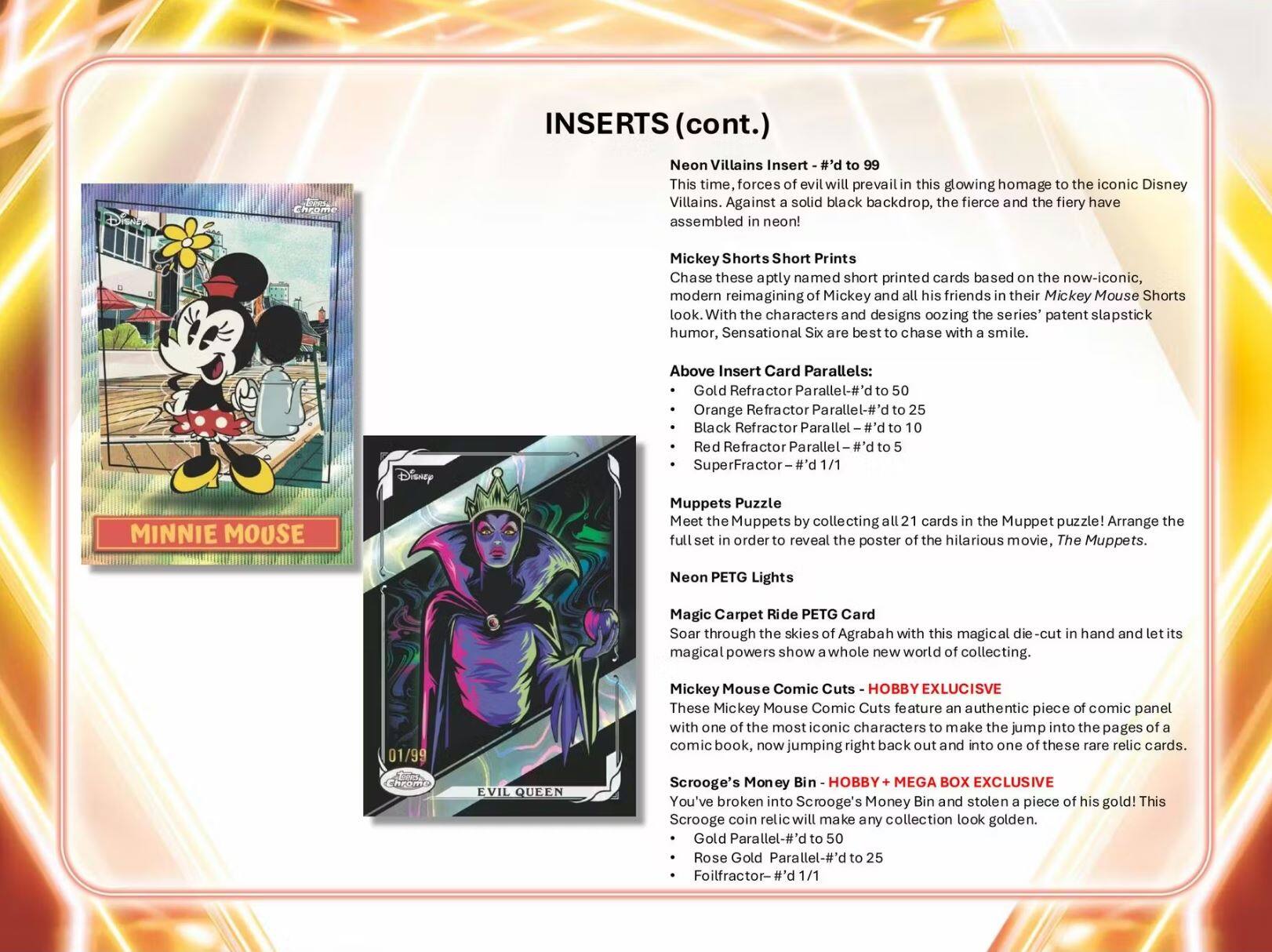 INSERTS (cont.)

Neon Villains Insert - #’d to 99  
This time, forces of evil will prevail in this glowing homage to the iconic Disney Villains. Against a solid black backdrop, the fierce and the fiery have assembled in neon!

Mickey Shorts Short Prints  
Chase these aptly named short printed cards based on the now-iconic, modern reimagining of Mickey and all his friends in their Mickey Mouse Shorts look. With the characters and designs oozing the series’ patent slapstick humor, Sensational Six are best to chase with a smile.

Above Insert Card Parallels:  
- Gold Refractor Parallel - #’d to 50  
- Orange Refractor Parallel - #’d to 25  
- Black Refractor Parallel - #’d to 10  
- Red Refractor Parallel - #’d to 5  
- SuperFractor - #’d 1/1

Muppets Puzzle  
Meet the Muppets by collecting all 21 cards in the Muppet puzzle! Arrange the full set in order to reveal the poster of the hilarious movie, *The Muppets.

Neon PETG Lights  
Magic Carpet Ride PETG Card